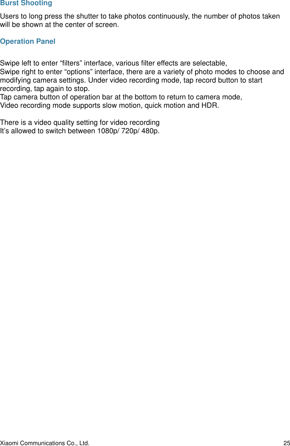 Burst ShootingUsers to long press the shutter to take photos continuously, the number of photos taken will be shown at the center of screen.Operation PanelSwipe left to enter “ﬁlters” interface, various ﬁlter effects are selectable,Swipe right to enter “options” interface, there are a variety of photo modes to choose and modifying camera settings. Under video recording mode, tap record button to start recording, tap again to stop.Tap camera button of operation bar at the bottom to return to camera mode,Video recording mode supports slow motion, quick motion and HDR.There is a video quality setting for video recordingIt’s allowed to switch between 1080p/ 720p/ 480p.Xiaomi Communications Co., Ltd.  25