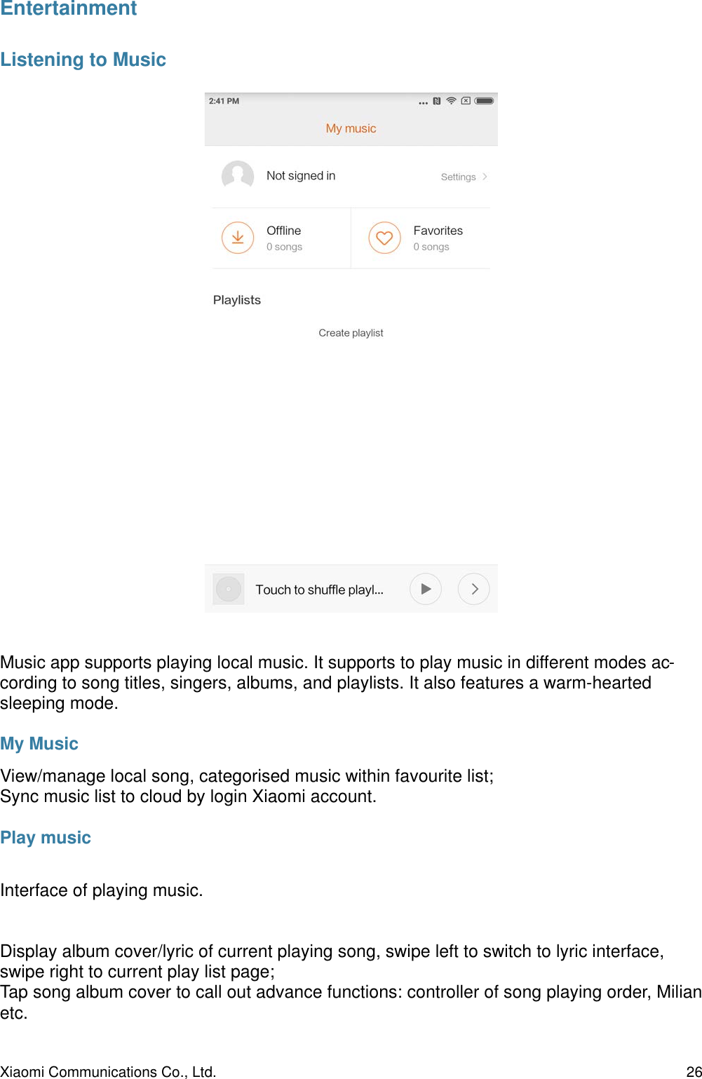 EntertainmentListening to MusicMusic app supports playing local music. It supports to play music in different modes ac-cording to song titles, singers, albums, and playlists. It also features a warm-hearted sleeping mode.My MusicView/manage local song, categorised music within favourite list;Sync music list to cloud by login Xiaomi account.Play musicInterface of playing music.Display album cover/lyric of current playing song, swipe left to switch to lyric interface, swipe right to current play list page;Tap song album cover to call out advance functions: controller of song playing order, Milian etc.Xiaomi Communications Co., Ltd.  26