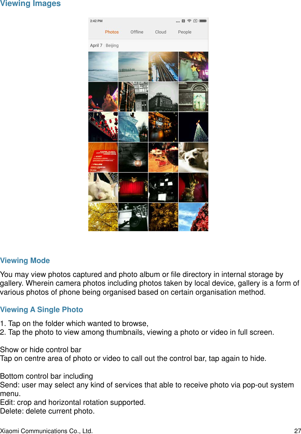 Viewing ImagesViewing ModeYou may view photos captured and photo album or ﬁle directory in internal storage by gallery. Wherein camera photos including photos taken by local device, gallery is a form of various photos of phone being organised based on certain organisation method.Viewing A Single Photo1. Tap on the folder which wanted to browse,2. Tap the photo to view among thumbnails, viewing a photo or video in full screen.Show or hide control barTap on centre area of photo or video to call out the control bar, tap again to hide.Bottom control bar includingSend: user may select any kind of services that able to receive photo via pop-out system menu.Edit: crop and horizontal rotation supported.Delete: delete current photo.Xiaomi Communications Co., Ltd.  27