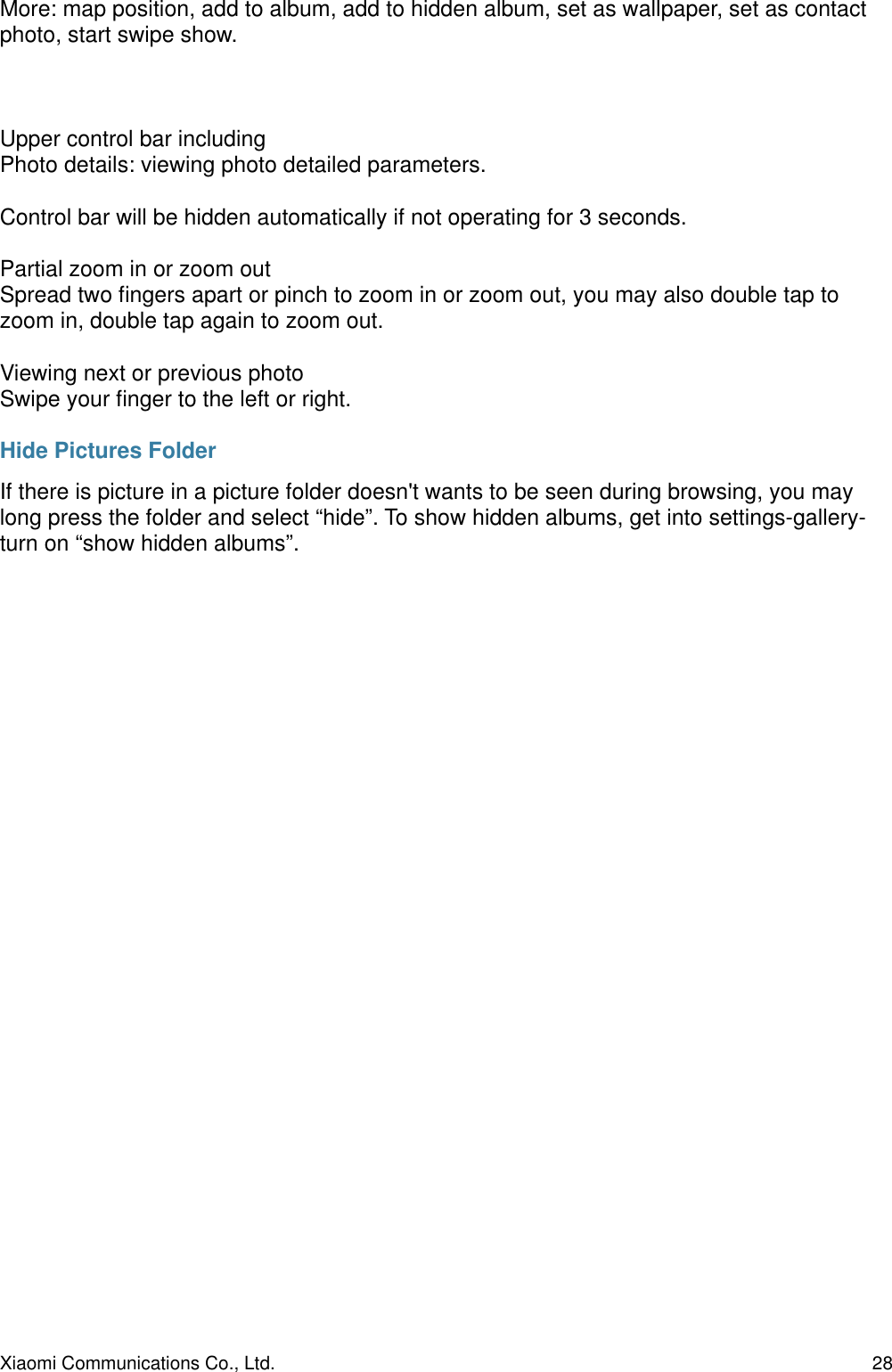 More: map position, add to album, add to hidden album, set as wallpaper, set as contact photo, start swipe show.Upper control bar includingPhoto details: viewing photo detailed parameters.Control bar will be hidden automatically if not operating for 3 seconds.Partial zoom in or zoom outSpread two ﬁngers apart or pinch to zoom in or zoom out, you may also double tap to zoom in, double tap again to zoom out.Viewing next or previous photoSwipe your ﬁnger to the left or right.Hide Pictures FolderIf there is picture in a picture folder doesn&apos;t wants to be seen during browsing, you may long press the folder and select “hide”. To show hidden albums, get into settings-gallery-turn on “show hidden albums”. Xiaomi Communications Co., Ltd.  28