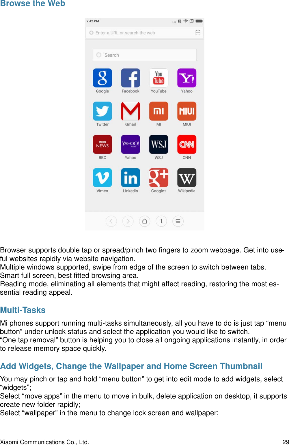 Browse the WebBrowser supports double tap or spread/pinch two ﬁngers to zoom webpage. Get into use-ful websites rapidly via website navigation.Multiple windows supported, swipe from edge of the screen to switch between tabs.Smart full screen, best ﬁtted browsing area.Reading mode, eliminating all elements that might affect reading, restoring the most es-sential reading appeal.Multi-TasksMi phones support running multi-tasks simultaneously, all you have to do is just tap “menu button” under unlock status and select the application you would like to switch.“One tap removal” button is helping you to close all ongoing applications instantly, in order to release memory space quickly.Add Widgets, Change the Wallpaper and Home Screen ThumbnailYou may pinch or tap and hold “menu button” to get into edit mode to add widgets, select “widgets”;Select “move apps” in the menu to move in bulk, delete application on desktop, it supports create new folder rapidly;Select “wallpaper” in the menu to change lock screen and wallpaper;Xiaomi Communications Co., Ltd.  29