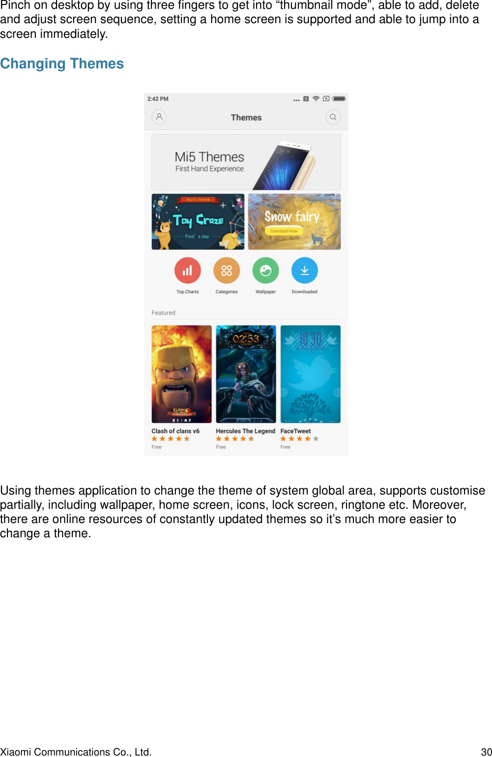 Pinch on desktop by using three ﬁngers to get into “thumbnail mode”, able to add, delete and adjust screen sequence, setting a home screen is supported and able to jump into a screen immediately.Changing ThemesUsing themes application to change the theme of system global area, supports customise partially, including wallpaper, home screen, icons, lock screen, ringtone etc. Moreover, there are online resources of constantly updated themes so it’s much more easier to change a theme.Xiaomi Communications Co., Ltd.  30