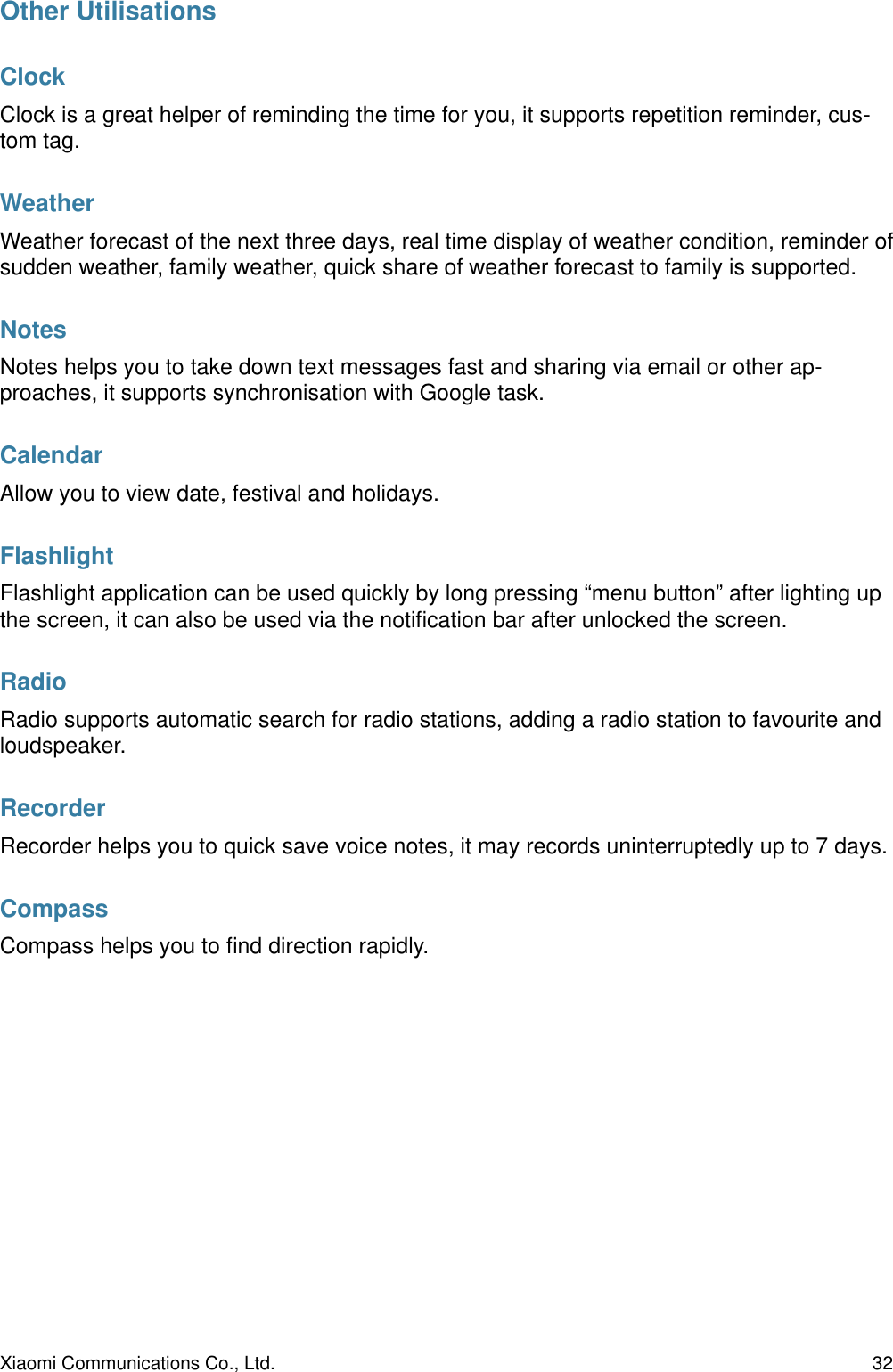 Other UtilisationsClockClock is a great helper of reminding the time for you, it supports repetition reminder, cus-tom tag.WeatherWeather forecast of the next three days, real time display of weather condition, reminder of sudden weather, family weather, quick share of weather forecast to family is supported. NotesNotes helps you to take down text messages fast and sharing via email or other ap-proaches, it supports synchronisation with Google task. CalendarAllow you to view date, festival and holidays.FlashlightFlashlight application can be used quickly by long pressing “menu button” after lighting up the screen, it can also be used via the notiﬁcation bar after unlocked the screen. RadioRadio supports automatic search for radio stations, adding a radio station to favourite and loudspeaker. RecorderRecorder helps you to quick save voice notes, it may records uninterruptedly up to 7 days. CompassCompass helps you to ﬁnd direction rapidly.Xiaomi Communications Co., Ltd.  32