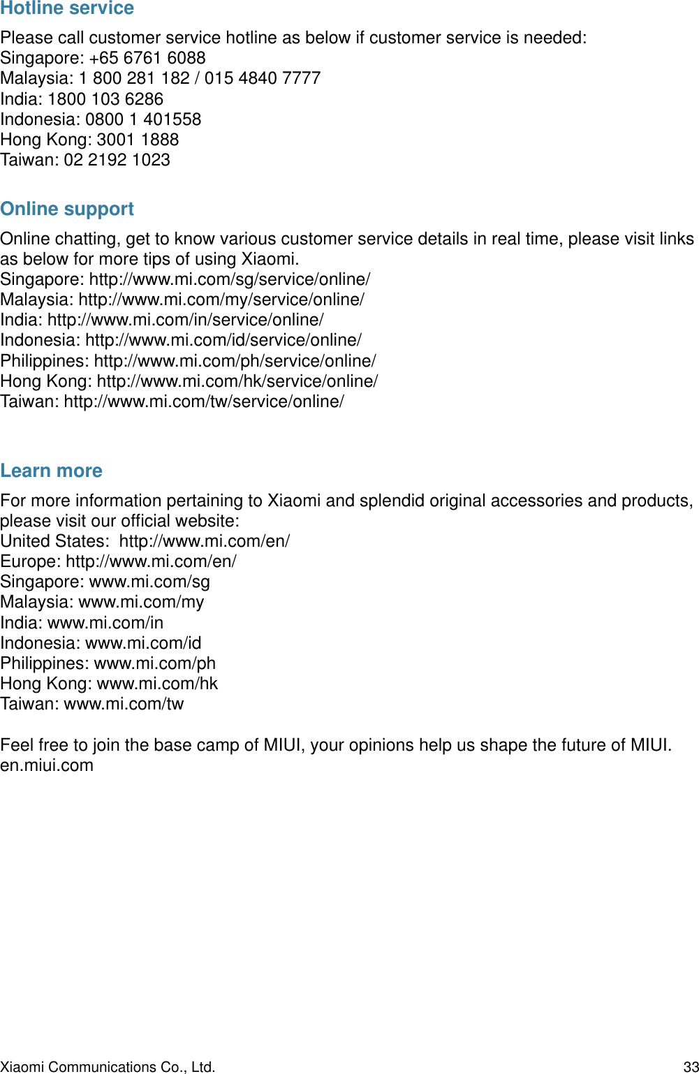 Hotline servicePlease call customer service hotline as below if customer service is needed:Singapore: +65 6761 6088Malaysia: 1 800 281 182 / 015 4840 7777India: 1800 103 6286Indonesia: 0800 1 401558Hong Kong: 3001 1888Taiwan: 02 2192 1023Online supportOnline chatting, get to know various customer service details in real time, please visit links as below for more tips of using Xiaomi.Singapore: http://www.mi.com/sg/service/online/Malaysia: http://www.mi.com/my/service/online/India: http://www.mi.com/in/service/online/Indonesia: http://www.mi.com/id/service/online/Philippines: http://www.mi.com/ph/service/online/Hong Kong: http://www.mi.com/hk/service/online/Taiwan: http://www.mi.com/tw/service/online/Learn moreFor more information pertaining to Xiaomi and splendid original accessories and products, please visit our ofﬁcial website:United States:  http://www.mi.com/en/Europe: http://www.mi.com/en/Singapore: www.mi.com/sgMalaysia: www.mi.com/myIndia: www.mi.com/inIndonesia: www.mi.com/idPhilippines: www.mi.com/phHong Kong: www.mi.com/hkTaiwan: www.mi.com/twFeel free to join the base camp of MIUI, your opinions help us shape the future of MIUI.en.miui.com Xiaomi Communications Co., Ltd.  33