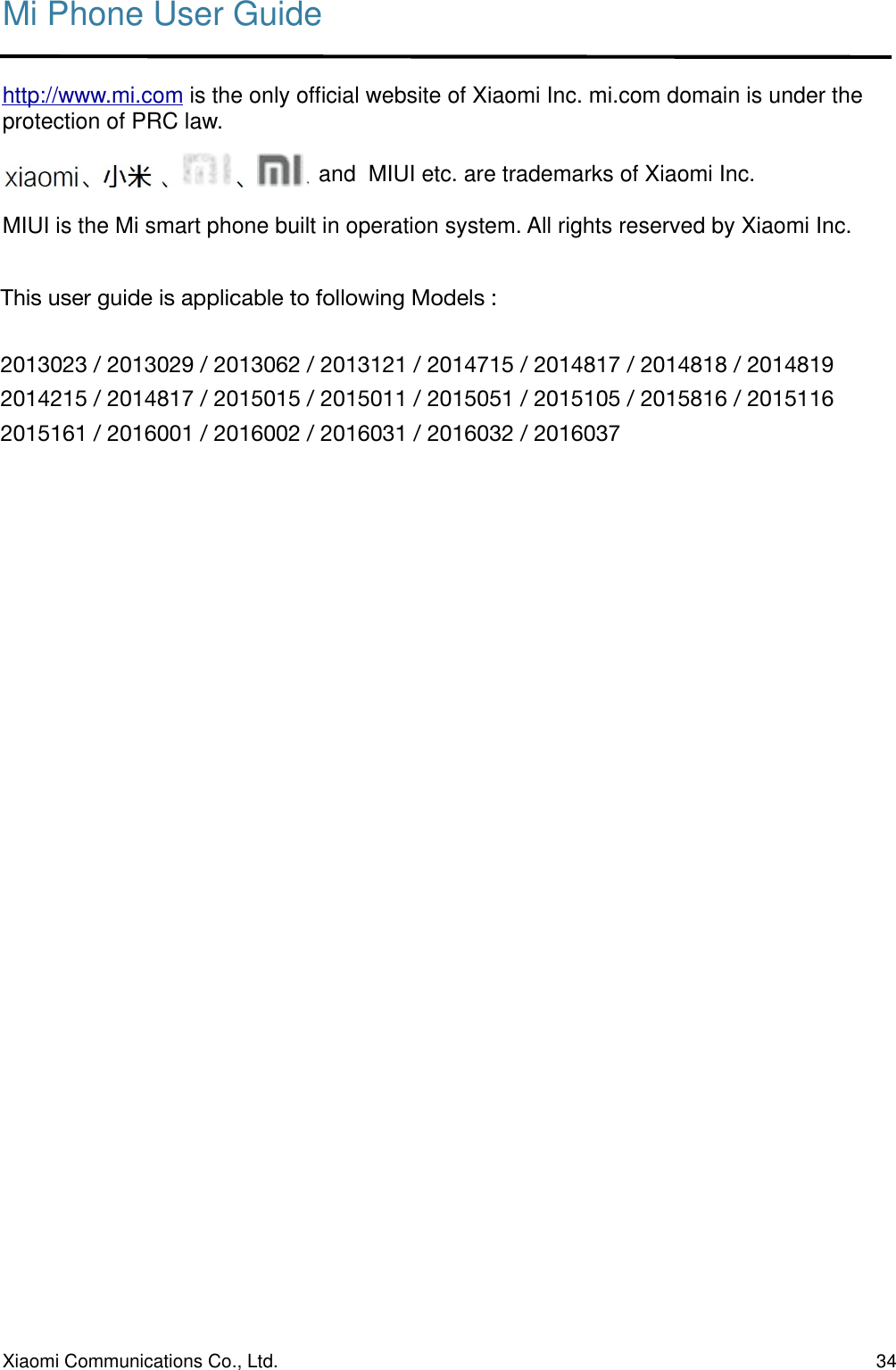 Mi Phone User Guidehttp://www.mi.com is the only ofﬁcial website of Xiaomi Inc. mi.com domain is under the protection of PRC law.                                                   and  MIUI etc. are trademarks of Xiaomi Inc.MIUI is the Mi smart phone built in operation system. All rights reserved by Xiaomi Inc.Xiaomi Communications Co., Ltd.  34This user guide is applicable to following Models :!2013023 / 2013029 / 2013062 / 2013121 / 2014715 / 2014817 / 2014818 / 2014819!2014215 / 2014817 / 2015015 / 2015011 / 2015051 / 2015105 / 2015816 / 2015116!2015161 / 2016001 / 2016002 / 2016031 / 2016032 / 2016037!