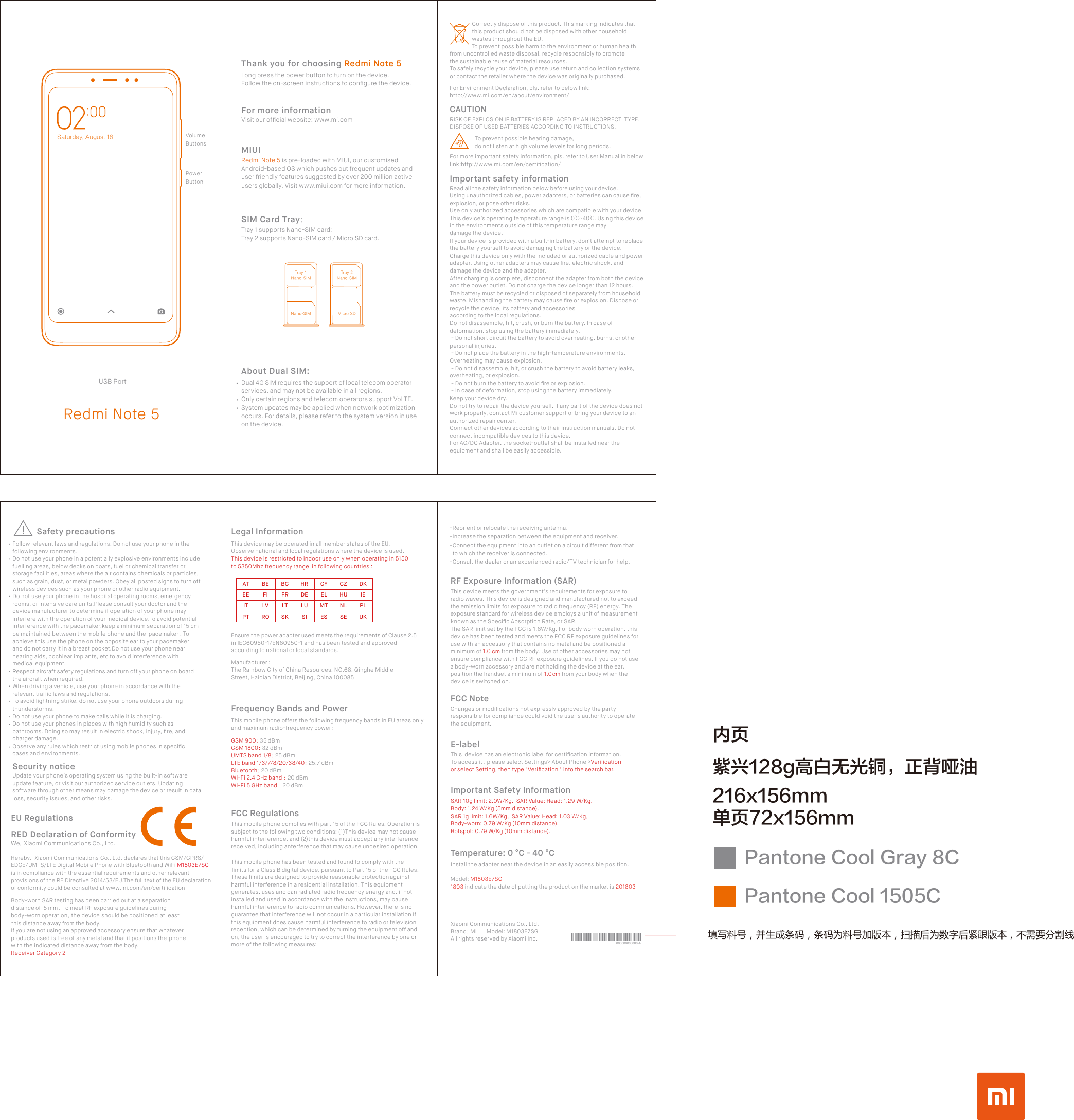 Redmi Note 5Dual 4G SIM requires the support of local telecom operator services, and may not be available in all regions.Only certain regions and telecom operators support VoLTE.System updates may be applied when network optimization occurs. For details, please refer to the system version in use on the device.About Dual SIM:SIM Card Tray：MIUIRedmi Note 5 is pre-loaded with MIUI, our customised Android-based OS which pushes out frequent updates and user friendly features suggested by over 200 million active users globally. Visit www.miui.com for more information.Thank you for choosing Redmi Note 5Long press the power button to turn on the device. Follow the on-screen instructions to conﬁgure the device.Visit our ofﬁcial website: www.mi.comFor more informationTray 1 supports Nano-SIM card;Tray 2 supports Nano-SIM card / Micro SD card.Obop.TJNUsbz!2Obop.TJNUsbz!3Obop.TJN Njdsp!TE填写料号，并生成条码，条码为料号加版本，扫描后为数字后紧跟版本，不需要分割线紫兴128g高白无光铜，正背哑油内页216x156mm单页72x156mmPantone Cool Gray 8CPantone Cool 1505CSaturday, August 16 VolumeButtonsPower ButtonUSB PortThis mobile phone offers the following frequency bands in EU areas only and maximum radio-frequency power：Frequency Bands and PowerThis mobile phone complies with part 15 of the FCC Rules. Operation is subject to the following two conditions: (1) This device may not cause harmful interference, and (2) this device must accept any interference received, including anterference that may cause undesired operation.This mobile phone has been tested and found to comply with the limits for a Class B digital device, pursuant to Part 15 of the FCC Rules. These limits are designed to provide reasonable protection against harmful interference in a residential installation. This equipment generates, uses and can radiated radio frequency energy and, if not installed and used in accordance with the instructions, may cause harmful interference to radio communications. However, there is no guarantee that interference will not occur in a particular installation If this equipment does cause harmful interference to radio or television reception, which can be determined by turning the equipment off and on, the user is encouraged to try to correct the interference by one or more of the following measures:   FCC RegulationsGSM 900：35 dBmGSM 1800：32 dBmUMTS band 1/8：25 dBmLTE band 1/3/7/8/20/38/40：25.7 dBmBluetooth：20 dBmWi-Fi 2.4 GHz band ：20 dBmWi-Fi 5 GHz band ：20 dBmATEEITPTBEFILVROBGFRLTSKHRDELUSICYELMTESCZHUNLSEDKIEPLUKManufacturer :The Rainbow City of China Resources, NO.68, Qinghe Middle Street, Haidian District, Beijing, China 100085Legal InformationThis device may be operated in all member states of the EU.Observe national and local regulations where the device is used. This device is restricted to indoor use only when operating in 5150 to 5350Mhz frequency range  in following countries :Ensure the power adapter used meets the requirements of Clause 2.5 in IEC60950-1/EN60950-1 and has been tested and approved according to national or local standards.Xiaomi Communications Co., Ltd.Brand：MI       Model: M1803E7SG All rights reserved by Xiaomi Inc. 000000000000-AThis device meets the government’s requirements for exposure to radio waves. This device is designed and manufactured not to exceed the emission limits for exposure to radio frequency (RF) energy. The exposure standard for wireless device employs a unit of measurement known as the Speciﬁc Absorption Rate, or SAR.The SAR limit set by the FCC is 1.6W/Kg. For body worn operation, this device has been tested and meets the FCC RF exposure guidelines for use with an accessory that contains no metal and be positioned a minimum of 1.0 cm from the body. Use of other accessories may not ensure compliance with FCC RF exposure guidelines. If you do not use a body-worn accessory and are not holding the device at the ear, position the handset a minimum of 1.0 cm from your body when the device is switched on.Changes or modiﬁcations not expressly approved by the party responsible for compliance could void the user&apos;s authority to operate the equipment.RF Exposure Information (SAR)FCC Note-Reorient or relocate the receiving antenna.-Increase the separation between the equipment and receiver.-Connect the equipment into an outlet on a circuit different from that  to which the receiver is connected.-Consult the dealer or an experienced radio/TV technician for help.Important Safety InformationTemperature: 0 °C - 40 °CInstall the adapter near the device in an easily accessible position.This  device has an electronic label for certiﬁcation information. To access it , please select Settings&gt; About Phone &gt;Veriﬁcation or select Setting, then type &quot;Veriﬁcation &quot; into the search bar.E-labelSAR 10g limit: 2.0W/Kg,  SAR Value: Head: 1.29 W/Kg, Body: 1.24 W/Kg (5mm distance).SAR 1g limit: 1.6W/Kg,  SAR Value: Head: 1.03 W/Kg, Body-worn: 0.79 W/Kg (10mm distance).Hotspot: 0.79 W/Kg (10mm distance).Model: M1803E7SG1803 indicate the date of putting the product on the market is 201803Follow relevant laws and regulations. Do not use your phone in the following environments.Do not use your phone in a potentially explosive environments include fuelling areas, below decks on boats, fuel or chemical transfer or storage facilities, areas where the air contains chemicals or particles, such as grain, dust, or metal powders. Obey all posted signs to turn off wireless devices such as your phone or other radio equipment.Do not use your phone in the hospital operating rooms, emergency rooms, or intensive care units.Please consult your doctor and the device manufacturer to determine if operation of your phone may interfere with the operation of your medical device.To avoid potential interference with the pacemaker.keep a minimum separation of 15 cm be maintained between the mobile phone and the  pacemaker . To achieve this use the phone on the opposite ear to your pacemaker and do not carry it in a breast pocket.Do not use your phone near hearing aids, cochlear implants, etc to avoid interference with medical equipment.Respect aircraft safety regulations and turn off your phone on board the aircraft when required.When driving a vehicle, use your phone in accordance with the relevant trafﬁc laws and regulations.To avoid lightning strike, do not use your phone outdoors during thunderstorms.Do not use your phone to make calls while it is charging.Do not use your phones in places with high humidity such as bathrooms. Doing so may result in electric shock, injury, ﬁre, and charger damage.Observe any rules which restrict using mobile phones in speciﬁc cases and environments.RED Declaration of ConformityWe,  Xiaomi Communications Co., Ltd.Body-worn SAR testing has been carried out at a separation distance of  5 mm . To meet RF exposure guidelines during body-worn operation, the device should be positioned at least this distance away from the body. If you are not using an approved accessory ensure that whatever products used is free of any metal and that it positions the phone with the indicated distance away from the body.Receiver Category 2Hereby, Xiaomi Communications Co., Ltd. declares that this GSM/GPRS/EDGE/UMTS/LTE Digital Mobile Phone with Bluetooth and WiFi M1803E7SG is in compliance with the essential requirements and other relevant provisions of the RE Directive 2014/53/EU.The full text of the EU declaration of conformity could be consulted at www.mi.com/en/certiﬁcation EU RegulationsUpdate your phone’s operating system using the built-in software update feature, or visit our authorized service outlets. Updating software through other means may damage the device or result in data loss, security issues, and other risks.Security noticeSafety precautions                Correctly dispose of this product. This marking indicates that                 this product should not be disposed with other household                 wastes throughout the EU.                 To prevent possible harm to the environment or human health from uncontrolled waste disposal, recycle responsibly to promote the sustainable reuse of material resources. To safely recycle your device, please use return and collection systems or contact the retailer where the device was originally purchased.RISK OF EXPLOSION IF BATTERY IS REPLACED BY AN INCORRECT  TYPE.DISPOSE OF USED BATTERIES ACCORDING TO INSTRUCTIONS.CAUTION                  To prevent possible hearing damage,                   do not listen at high volume levels for long periods.For Environment Declaration, pls. refer to below link:http://www.mi.com/en/about/environment/Important safety informationRead all the safety information below before using your device.Using unauthorized cables, power adapters, or batteries can cause ﬁre, explosion, or pose other risks.Use only authorized accessories which are compatible with your device.This device’s operating temperature range is 0℃~40℃. Using this device in the environments outside of this temperature range may damage the device. If your device is provided with a built-in battery, don’t attempt to replace the battery yourself to avoid damaging the battery or the device.Charge this device only with the included or authorized cable and power adapter. Using other adapters may cause ﬁre, electric shock, and damage the device and the adapter.After charging is complete, disconnect the adapter from both the device and the power outlet. Do not charge the device longer than 12 hours.The battery must be recycled or disposed of separately from household waste. Mishandling the battery may cause ﬁre or explosion. Dispose or recycle the device, its battery and accessories according to the local regulations.Do not disassemble, hit, crush, or burn the battery. In case of deformation, stop using the battery immediately. - Do not short circuit the battery to avoid overheating, burns, or other personal injuries. - Do not place the battery in the high-temperature environments. Overheating may cause explosion. - Do not disassemble, hit, or crush the battery to avoid battery leaks, overheating, or explosion. - Do not burn the battery to avoid ﬁre or explosion. - In case of deformation, stop using the battery immediately.Keep your device dry.Do not try to repair the device yourself. If any part of the device does not work properly, contact Mi customer support or bring your device to an authorized repair center.Connect other devices according to their instruction manuals. Do not connect incompatible devices to this device.For AC/DC Adapter, the socket-outlet shall be installed near the equipment and shall be easily accessible.For more important safety information, pls. refer to User Manual in below link:http://www.mi.com/en/certiﬁcation/