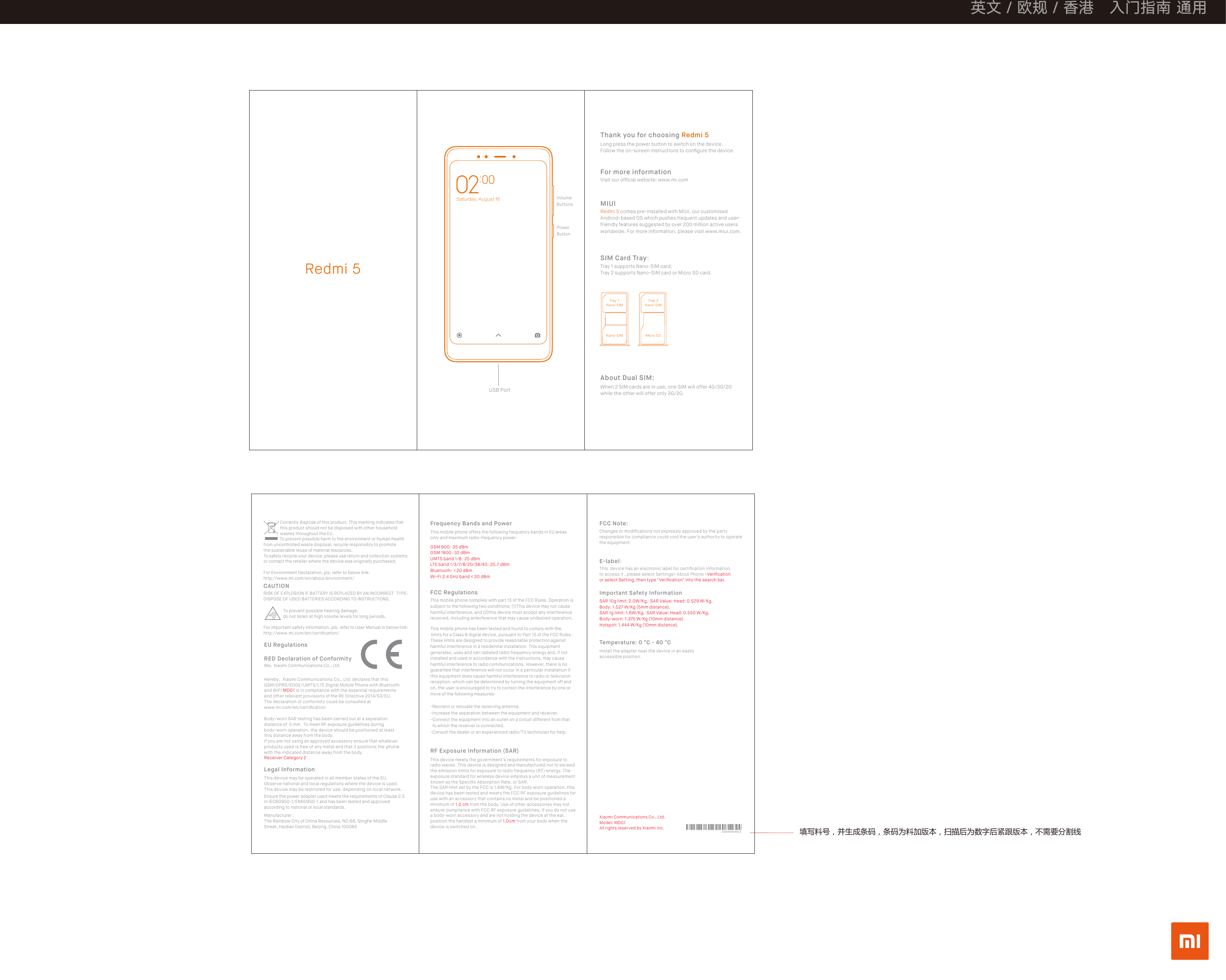 填写料号，并生成条码，条码为料加版本，扫描后为数字后紧跟版本，不需要分割线Redmi 5When 2 SIM cards are in use, one SIM will offer 4G/3G/2G while the other will offer only 3G/2G.About Dual SIM:SIM Card Tray：MIUIRedmi 5 comes pre-installed with MIUI, our customised Android-based OS which pushes frequent updates and user- friendly features suggested by over 200 million active users worldwide. For more information, please visit www.miui.com.Thank you for choosing Redmi 5Long press the power button to switch on the device. Follow the on-screen instructions to conﬁgure the device.Visit our ofﬁcial website: www.mi.comFor more informationTray 1 supports Nano-SIM card;Tray 2 supports Nano-SIM card or Micro SD card.000000000000-AObop.TJNUsbz!2Obop.TJNUsbz!3Obop.TJN Njdsp!TESaturday, August 16 VolumeButtonsPower ButtonUSB PortXiaomi Communications Co., Ltd.Model: MDG1All rights reserved by Xiaomi Inc.This device meets the government’s requirements for exposure to radio waves. This device is designed and manufactured not to exceed the emission limits for exposure to radio frequency (RF) energy. The exposure standard for wireless device employs a unit of measurement known as the Speciﬁc Absorption Rate, or SAR.The SAR limit set by the FCC is 1.6W/Kg. For body worn operation, this device has been tested and meets the FCC RF exposure guidelines for use with an accessory that contains no metal and be positioned a minimum of 1.0 cm from the body. Use of other accessories may not ensure compliance with FCC RF exposure guidelines. If you do not use a body-worn accessory and are not holding the device at the ear, position the handset a minimum of 1.0 cm from your body when the device is switched on.RF Exposure Information (SAR)Changes or modiﬁcations not expressly approved by the party responsible for compliance could void the user&apos;s authority to operate the equipment.FCC Note:Important Safety InformationTemperature: 0 °C - 40 °CInstall the adapter near the device in an easily accessible position.This  device has an electronic label for certiﬁcation information, to access it , please select Settings&gt; About Phone &gt;Veriﬁcation or select Setting, then type &quot;Veriﬁcation&quot; into the search bar.E-label：SAR 10g limit: 2.0W/Kg,  SAR Value: Head: 0.529 W/Kg, Body: 1.527 W/Kg (5mm distance).SAR 1g limit: 1.6W/Kg,  SAR Value: Head: 0.550 W/Kg, Body-worn: 1.375 W/Kg (10mm distance).Hotspot: 1.444 W/Kg (10mm distance).This mobile phone offers the following frequency bands in EU areas only and maximum radio-frequency power：Frequency Bands and PowerThis mobile phone complies with part 15 of the FCC Rules. Operation is subject to the following two conditions: (1) This device may not cause harmful interference, and (2) this device must accept any interference received, including anterference that may cause undesired operation.This mobile phone has been tested and found to comply with the limits for a Class B digital device, pursuant to Part 15 of the FCC Rules. These limits are designed to provide reasonable protection against harmful interference in a residential installation. This equipment generates, uses and can radiated radio frequency energy and, if not installed and used in accordance with the instructions, may cause harmful interference to radio communications. However, there is no guarantee that interference will not occur in a particular installation If this equipment does cause harmful interference to radio or television reception, which can be determined by turning the equipment off and on, the user is encouraged to try to correct the interference by one or more of the following measures:   FCC Regulations-Reorient or relocate the receiving antenna.-Increase the separation between the equipment and receiver.-Connect the equipment into an outlet on a circuit different from that  to which the receiver is connected.-Consult the dealer or an experienced radio/TV technician for help.GSM 900：35 dBmGSM 1800：32 dBmUMTS band 1/8：25 dBmLTE band 1/3/7/8/20/38/40：25.7 dBmBluetooth：&lt;20 dBmWi-Fi 2.4 GHz band &lt; 20 dBmManufacturer :The Rainbow City of China Resources, NO.68, Qinghe Middle Street, Haidian District, Beijing, China 100085Ensure the power adapter used meets the requirements of Clause 2.5 in IEC60950-1/EN60950-1 and has been tested and approved according to national or local standards.Correctly dispose of this product. This marking indicates that this product should not be disposed with other household wastes throughout the EU.     To prevent possible harm to the environment or human health from uncontrolled waste disposal, recycle responsibly to promote the sustainable reuse of material resources. To safely recycle your device, please use return and collection systems or contact the retailer where the device was originally purchased.For Environment Declaration, pls. refer to below link:http://www.mi.com/en/about/environment/RISK OF EXPLOSION IF BATTERY IS REPLACED BY AN INCORRECT  TYPE.DISPOSE OF USED BATTERIES ACCORDING TO INSTRUCTIONS.CAUTIONTo prevent possible hearing damage, do not listen at high volume levels for long periods.RED Declaration of ConformityWe,  Xiaomi Communications Co., Ltd.Body-worn SAR testing has been carried out at a separation distance of  5 mm. To meet RF exposure guidelines during body-worn operation, the device should be positioned at least this distance away from the body. If you are not using an approved accessory ensure that whatever products used is free of any metal and that it positions the phone with the indicated distance away from the body.Receiver Category 2Hereby, Xiaomi Communications Co., Ltd. declares that this GSM/GPRS/EDGE/UMTS/LTE Digital Mobile Phone with Bluetooth and WiFi MDG1 is in compliance with the essential requirements and other relevant provisions of the RE Directive 2014/53/EU.The declaration of conformity could be consulted at www.mi.com/en/certiﬁcation EU RegulationsLegal InformationThis device may be operated in all member states of the EU.Observe national and local regulations where the device is used. This device may be restricted for use, depending on local network.For important safety information, pls. refer to User Manual in below link:http://www.mi.com/en/certiﬁcation/餚旝䯙漥㓇䯙䒮珜!!!駱䃸慇攢!㬦羮