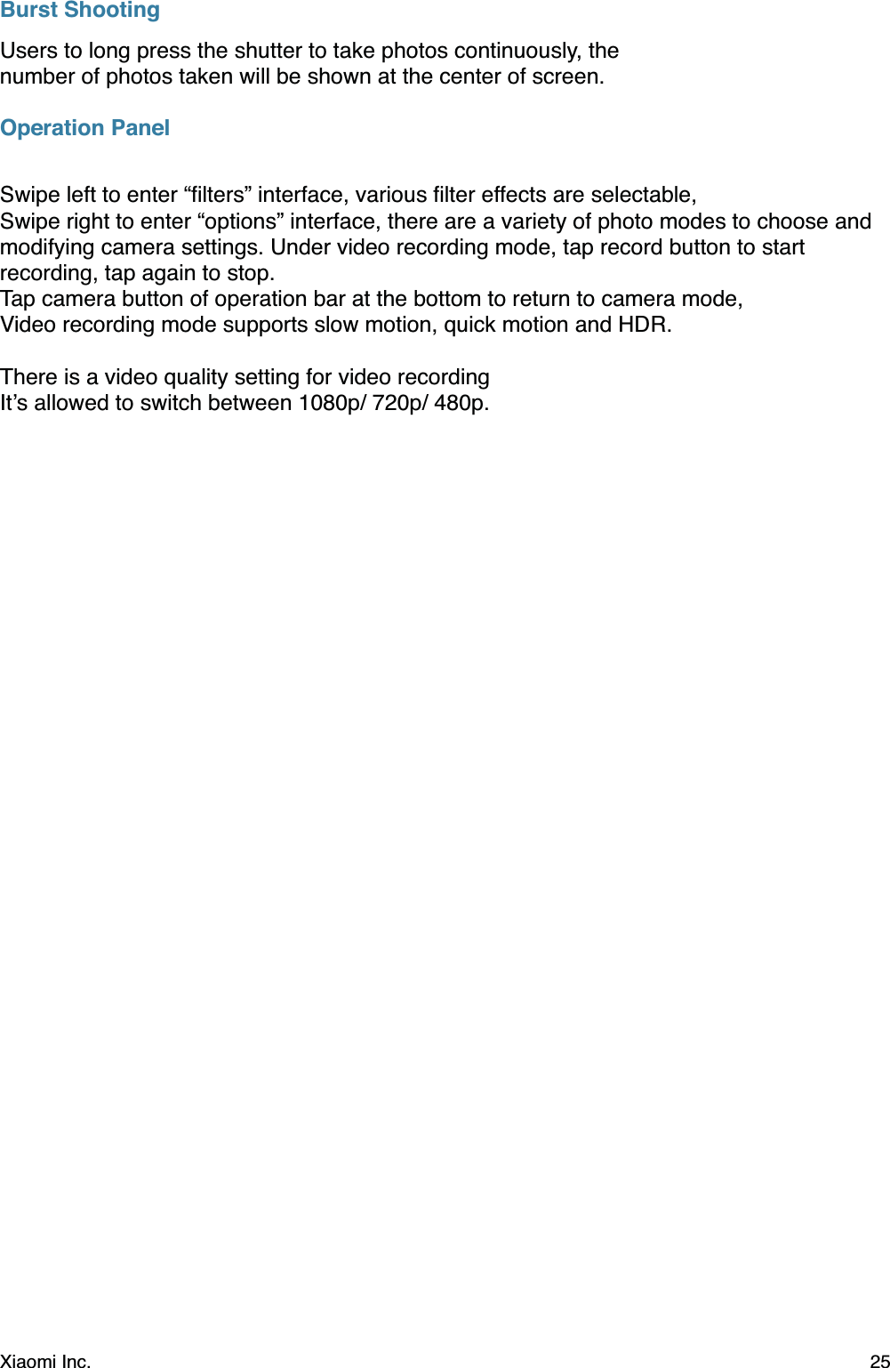 Burst ShootingUsers to long press the shutter to take photos continuously, the number of photos taken will be shown at the center of screen.Operation PanelSwipe left to enter “ﬁlters” interface, various ﬁlter effects are selectable,Swipe right to enter “options” interface, there are a variety of photo modes to choose and modifying camera settings. Under video recording mode, tap record button to start recording, tap again to stop.Tap camera button of operation bar at the bottom to return to camera mode,Video recording mode supports slow motion, quick motion and HDR.There is a video quality setting for video recordingIt’s allowed to switch between 1080p/ 720p/ 480p.Xiaomi Inc.  25