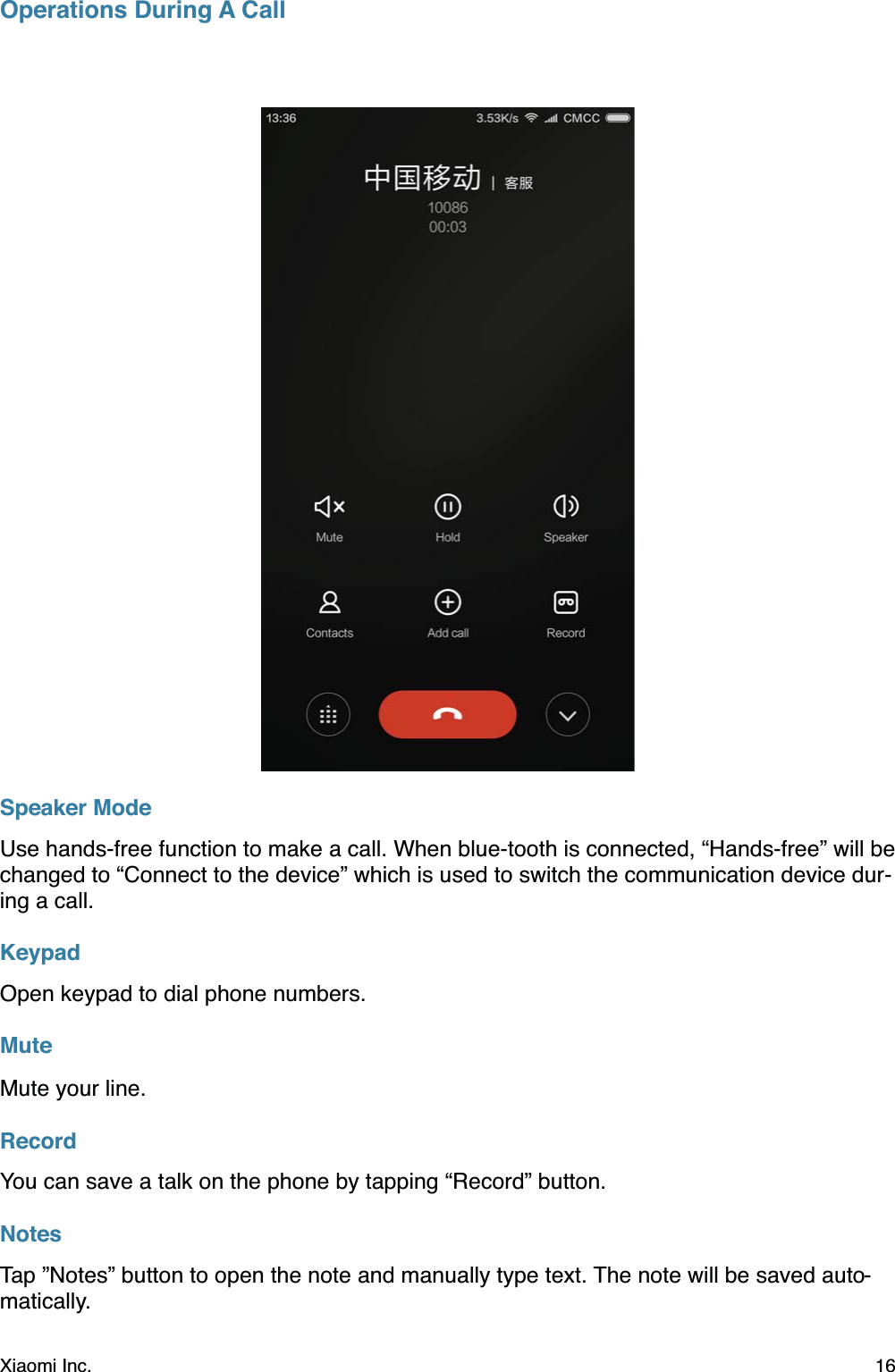 Operations During A CallSpeaker ModeUse hands-free function to make a call. When blue-tooth is connected, “Hands-free” will be changed to “Connect to the device” which is used to switch the communication device dur-ing a call.KeypadOpen keypad to dial phone numbers.MuteMute your line.RecordYou can save a talk on the phone by tapping “Record” button.NotesTap ”Notes” button to open the note and manually type text. The note will be saved auto-matically.Xiaomi Inc.  16