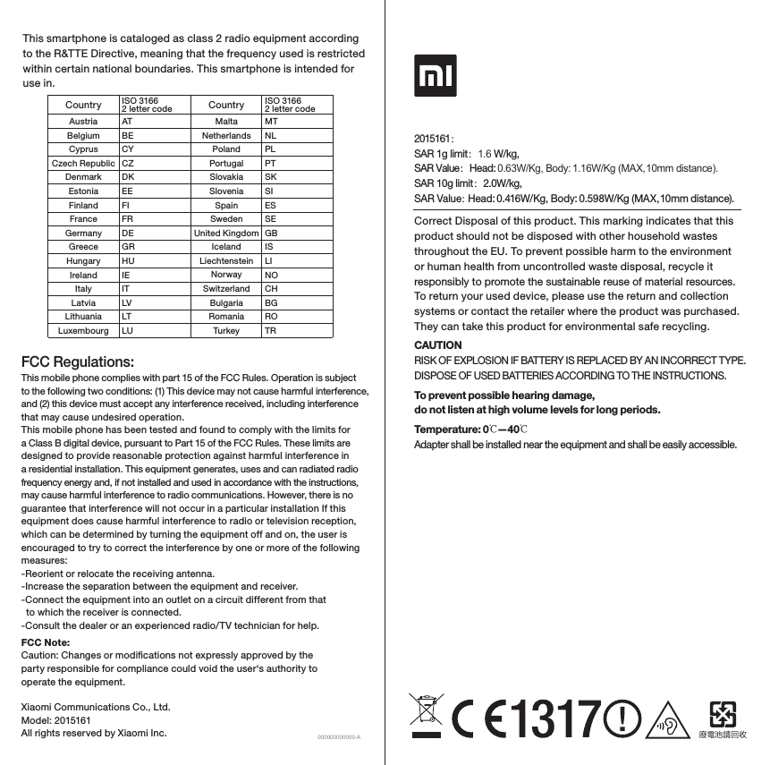 Correct Disposal of this product. This marking indicates that this product should not be disposed with other household wastes throughout the EU. To prevent possible harm to the environment or human health from uncontrolled waste disposal, recycle it responsibly to promote the sustainable reuse of material resources. To return your used device, please use the return and collection systems or contact the retailer where the product was purchased. They can take this product for environmental safe recycling.CAUTIONRISK OF EXPLOSION IF BATTERY IS REPLACED BY AN INCORRECT TYPE.DISPOSE OF USED BATTERIES ACCORDING TO THE INSTRUCTIONS.To prevent possible hearing damage,do not listen at high volume levels for long periods.Temperature: 0℃—40℃Adapter shall be installed near the equipment and shall be easily accessible. 廢電池請回收Xiaomi Communications Co., Ltd.Model: 2015161All rights reserved by Xiaomi Inc. 000000000000-AThis smartphone is cataloged as class 2 radio equipment according to the R&amp;TTE Directive, meaning that the frequency used is restricted within certain national boundaries. This smartphone is intended for use in.CountryAustriaBelgiumCyprusCzech RepublicDenmarkEstoniaFinlandFranceGermanyGreeceHungaryIrelandItalyLatviaLithuaniaLuxembourgATBECYCZDKEEFIFRDEGRHUIEITLVLTLUMTNLPLPTSKSIESSEGBISLINOCHBGROTRMaltaNetherlandsPolandPortugalSlovakiaSloveniaSpainSwedenUnited KingdomIcelandLiechtensteinNorwaySwitzerlandBulgariaRomaniaTurkeyISO 3166 2 letter code Country ISO 3166 2 letter code2015161：SAR 1g limit：1.6 W/kg, SAR Value：Head: 0.63W/Kg, Body: 1.16W/Kg (MAX, 10mm distance). SAR 10g limit：2.0W/kg, SAR Value：Head: 0.416W/Kg, Body: 0.598W/Kg (MAX, 10mm distance).This mobile phone complies with part 15 of the FCC Rules. Operation is subject to the following two conditions: (1) This device may not cause harmful interference, and (2) this device must accept any interference received, including interference that may cause undesired operation.This mobile phone has been tested and found to comply with the limits for a Class B digital device, pursuant to Part 15 of the FCC Rules. These limits are designed to provide reasonable protection against harmful interference in a residential installation. This equipment generates, uses and can radiated radio frequency energy and, if not installed and used in accordance with the instructions, may cause harmful interference to radio communications. However, there is no guarantee that interference will not occur in a particular installation If this equipment does cause harmful interference to radio or television reception, which can be determined by turning the equipment off and on, the user is encouraged to try to correct the interference by one or more of the following measures:-Reorient or relocate the receiving antenna.-Increase the separation between the equipment and receiver.-Connect the equipment into an outlet on a circuit different from that   to which the receiver is connected.-Consult the dealer or an experienced radio/TV technician for help.FCC Note:Caution: Changes or modications not expressly approved by the party responsible for compliance could void the user‘s authority to operate the equipment.FCC Regulations: