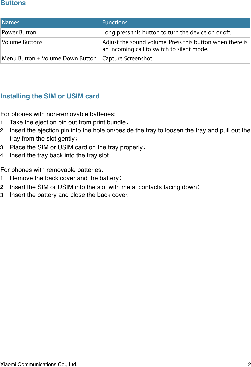 ButtonsInstalling the SIM or USIM cardFor phones with non-removable batteries:1. Take the ejection pin out from print bundle2. Insert the ejection pin into the hole on/beside the tray to loosen the tray and pull out the tray from the slot gently3. Place the SIM or USIM card on the tray properly 4. Insert the tray back into the tray slot.For phones with removable batteries:1. Remove the back cover and the battery2. Insert the SIM or USIM into the slot with metal contacts facing down3. Insert the battery and close the back cover.&quot;NamesFunctionsPower ButtonLong press this button to turn the device on or off. Volume ButtonsAdjust the sound volume. Press this button when there is an incoming call to switch to silent mode. Menu Button + Volume Down ButtonCapture Screenshot.Xiaomi Communications Co., Ltd.  2