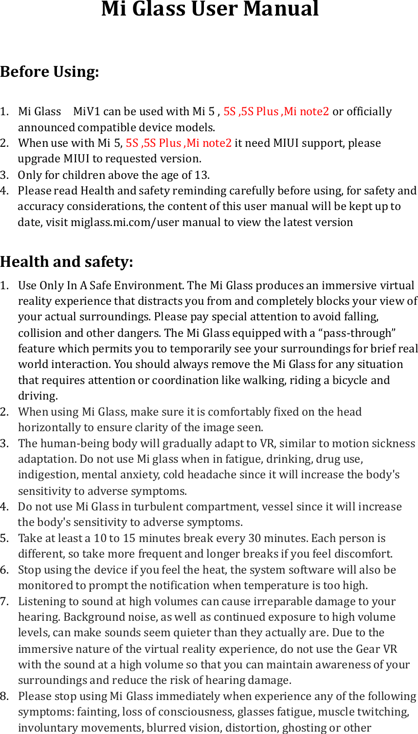 Mi Glass User Manual  Before Using:  1. Mi Glass    MiV1 can be used with Mi 5 , 5S ,5S Plus ,Mi note2 or officially announced compatible device models.   2. When use with Mi 5, 5S ,5S Plus ,Mi note2 it need MIUI support, please upgrade MIUI to requested version. 3. Only for children above the age of 13. 4. Please read Health and safety reminding carefully before using, for safety and accuracy considerations, the content of this user manual will be kept up to date, visit miglass.mi.com/user manual to view the latest version  Health and safety: 1. Use Only In A Safe Environment. The Mi Glass produces an immersive virtual reality experience that distracts you from and completely blocks your view of your actual surroundings. Please pay special attention to avoid falling, collision and other dangers. The Mi Glass equipped with a “pass-through” feature which permits you to temporarily see your surroundings for brief real world interaction. You should always remove the Mi Glass for any situation that requires attention or coordination like walking, riding a bicycle and driving. 2. When using Mi Glass, make sure it is comfortably fixed on the head horizontally to ensure clarity of the image seen. 3. The human-being body will gradually adapt to VR, similar to motion sickness adaptation. Do not use Mi glass when in fatigue, drinking, drug use, indigestion, mental anxiety, cold headache since it will increase the body&apos;s sensitivity to adverse symptoms. 4. Do not use Mi Glass in turbulent compartment, vessel since it will increase the body&apos;s sensitivity to adverse symptoms. 5. Take at least a 10 to 15 minutes break every 30 minutes. Each person is different, so take more frequent and longer breaks if you feel discomfort.   6. Stop using the device if you feel the heat, the system software will also be monitored to prompt the notification when temperature is too high. 7. Listening to sound at high volumes can cause irreparable damage to your hearing. Background noise, as well as continued exposure to high volume levels, can make sounds seem quieter than they actually are. Due to the immersive nature of the virtual reality experience, do not use the Gear VR with the sound at a high volume so that you can maintain awareness of your surroundings and reduce the risk of hearing damage. 8. Please stop using Mi Glass immediately when experience any of the following symptoms: fainting, loss of consciousness, glasses fatigue, muscle twitching, involuntary movements, blurred vision, distortion, ghosting or other 