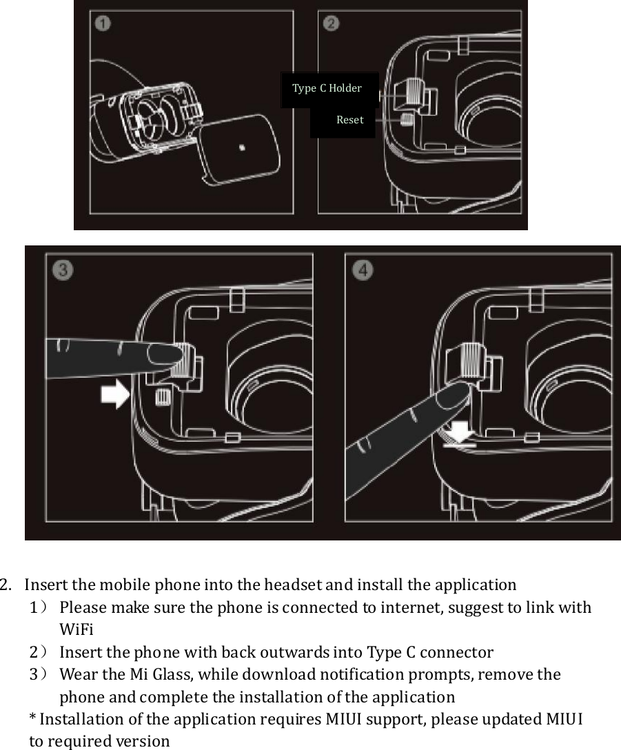    2. Insert the mobile phone into the headset and install the application 1） Please make sure the phone is connected to internet, suggest to link with WiFi 2） Insert the phone with back outwards into Type C connector 3） Wear the Mi Glass, while download notification prompts, remove the phone and complete the installation of the application * Installation of the application requires MIUI support, please updated MIUI to required version  Reset Type C Holder 