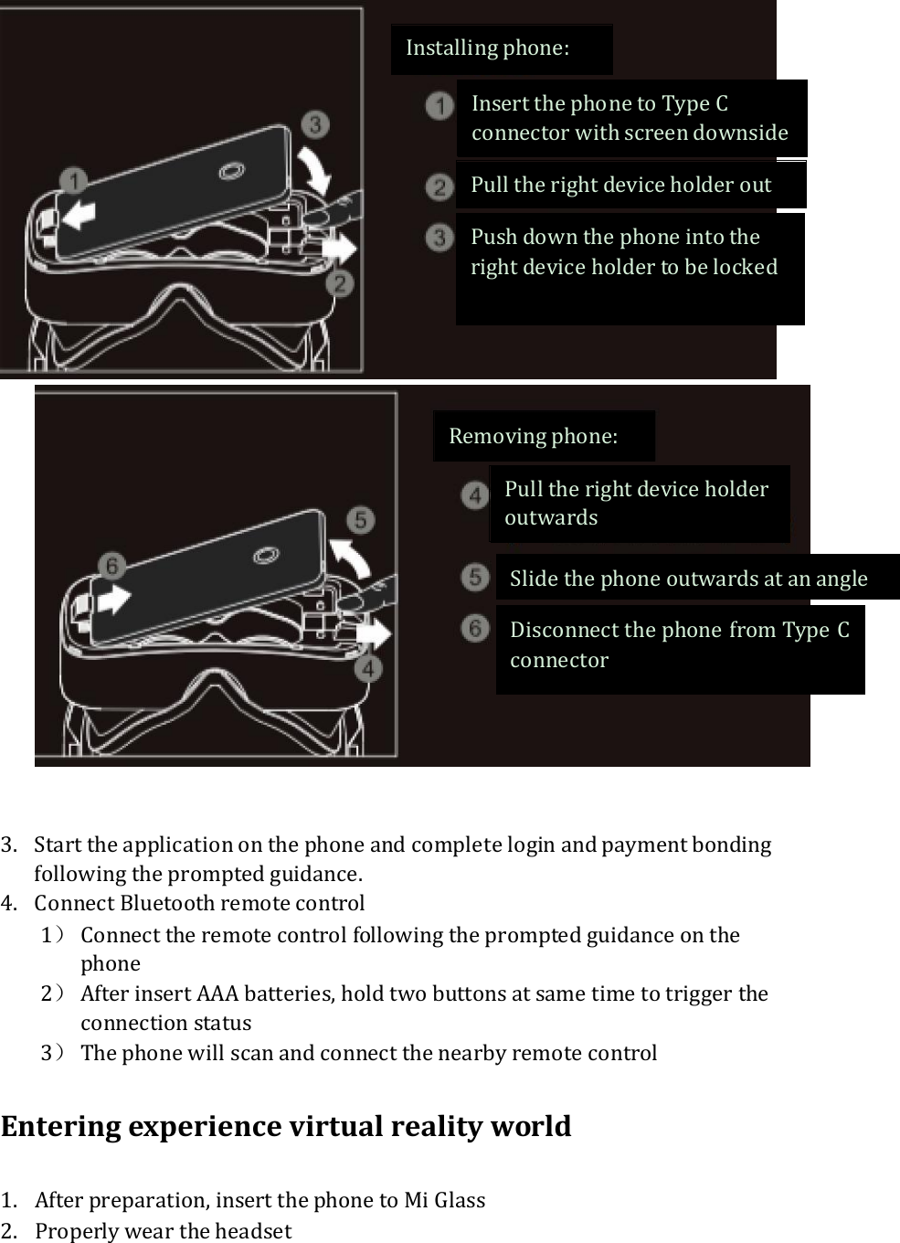     3. Start the application on the phone and complete login and payment bonding following the prompted guidance. 4. Connect Bluetooth remote control 1） Connect the remote control following the prompted guidance on the phone 2） After insert AAA batteries, hold two buttons at same time to trigger the connection status   3） The phone will scan and connect the nearby remote control  Entering experience virtual reality world  1. After preparation, insert the phone to Mi Glass 2. Properly wear the headset    Removing phone: Pull the right device holder outwards Slide the phone outwards at an angle Disconnect the phone from Type C connector Installing phone: Insert the phone to Type C connector with screen downside Pull the right device holder out  Push down the phone into the right device holder to be locked  