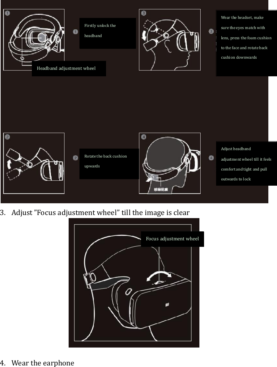  3. Adjust ”Focus adjustment wheel” till the image is clear   4. Wear the earphone Focus adjustment wheel Firstly unlock the headband Rotate the back cushion upwards Wear the headset, make sure the eyes match with lens, press the foam cushion to the face and rotate back cushion downwards Adjust headband adjustment wheel till it feels comfort and tight and pull outwards to lock Headband adjustment wheel   