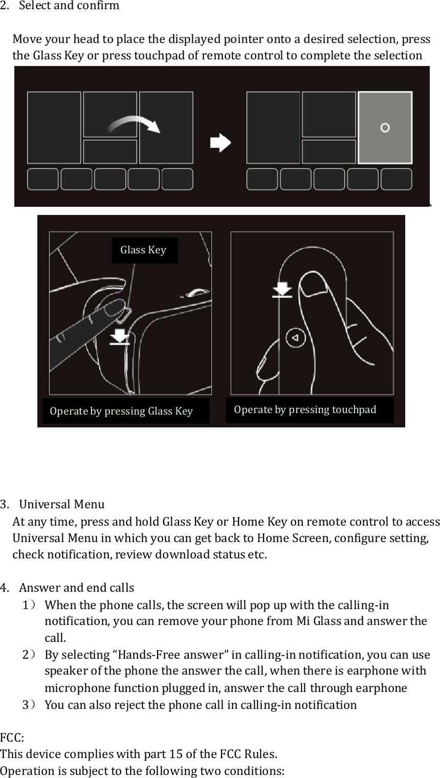 2. Select and confirm  Move your head to place the displayed pointer onto a desired selection, press the Glass Key or press touchpad of remote control to complete the selection 、      3. Universal Menu At any time, press and hold Glass Key or Home Key on remote control to access Universal Menu in which you can get back to Home Screen, configure setting, check notification, review download status etc.  4. Answer and end calls 1） When the phone calls, the screen will pop up with the calling-in notification, you can remove your phone from Mi Glass and answer the call. 2） By selecting “Hands-Free answer” in calling-in notification, you can use speaker of the phone the answer the call, when there is earphone with microphone function plugged in, answer the call through earphone 3） You can also reject the phone call in calling-in notification  FCC: This device complies with part 15 of the FCC Rules. Operation is subject to the following two conditions: Glass Key Operate by pressing Glass Key  Operate by pressing touchpad 