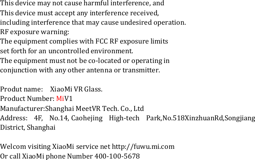 This device may not cause harmful interference, and This device must accept any interference received, including interference that may cause undesired operation. RF exposure warning: The equipment complies with FCC RF exposure limits set forth for an uncontrolled environment. The equipment must not be co-located or operating in conjunction with any other antenna or transmitter.  Produt name:    XiaoMi VR Glass. Product Number: MiV1 Manufacturer:Shanghai MeetVR Tech. Co., Ltd Address:  4F,  No.14, Caohejing  High-tech  Park,No.518XinzhuanRd,Songjiang District, Shanghai  Welcom visiting XiaoMi service net http://fuwu.mi.com Or call XiaoMi phone Number 400-100-5678 