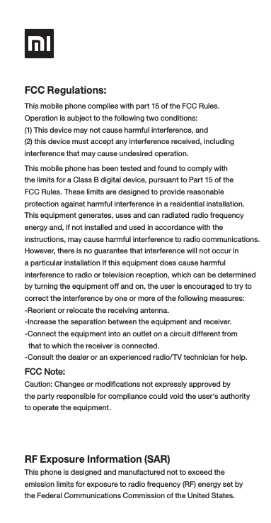 FCC Regulations:This mobile phone complies with part 15 of the FCC Rules. Operation is subject to the following two conditions:(1) This device may not cause harmful interference, and (2) this device must accept any interference received, including interference that may cause undesired operation.This mobile phone has been tested and found to comply with the limits for a Class B digital device, pursuant to Part 15 of the FCC Rules. These limits are designed to provide reasonable protection against harmful interference in a residential installation. This equipment generates, uses and can radiated radio frequency energy and, if not installed and used in accordance with the instructions, may cause harmful interference to radio communications. However, there is no guarantee that interference will not occur in a particular installation If this equipment does cause harmful interference to radio or television reception, which can be determined by turning the equipment off and on, the user is encouraged to try to correct the interference by one or more of the following measures:-Reorient or relocate the receiving antenna.-Increase the separation between the equipment and receiver.-Connect the equipment into an outlet on a circuit different from   that to which the receiver is connected.-Consult the dealer or an experienced radio/TV technician for help.FCC Note:Caution: Changes or modications not expressly approved by the party responsible for compliance could void the user‘s authority to operate the equipment.RF Exposure Information (SAR)This phone is designed and manufactured not to exceed the emission limits for exposure to radio frequency (RF) energy set by the Federal Communications Commission of the United States. 