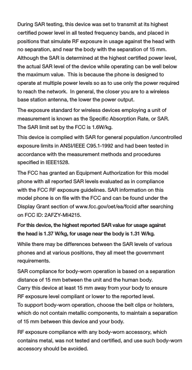 During SAR testing, this device was set to transmit at its highest certied power level in all tested frequency bands, and placed in positions that simulate RF exposure in usage against the head with no separation, and near the body with the separation of 15 mm. Although the SAR is determined at the highest certied power level, the actual SAR level of the device while operating can be well below the maximum value.  This is because the phone is designed to operate at multiple power levels so as to use only the power required to reach the network.  In general, the closer you are to a wireless base station antenna, the lower the power output.The exposure standard for wireless devices employing a unit of measurement is known as the Specic Absorption Rate, or SAR. The SAR limit set by the FCC is 1.6W/kg. This device is complied with SAR for general population /uncontrolled exposure limits in ANSI/IEEE C95.1-1992 and had been tested in accordance with the measurement methods and procedures specied in IEEE1528. The FCC has granted an Equipment Authorization for this model phone with all reported SAR levels evaluated as in compliance with the FCC RF exposure guidelines. SAR information on this model phone is on le with the FCC and can be found under the Display Grant section of www.fcc.gov/oet/ea/fccid after searching on FCC ID: 2AFZY-MI4215.For this device, the highest reported SAR value for usage against the head is 1.37 W/kg, for usage near the body is 1.31 W/kg.While there may be differences between the SAR levels of various phones and at various positions, they all meet the government requirements.SAR compliance for body-worn operation is based on a separation distance of 15 mm between the unit and the human body. Carry this device at least 15 mm away from your body to ensure RF exposure level compliant or lower to the reported level. To support body-worn operation, choose the belt clips or holsters, which do not contain metallic components, to maintain a separation of 15 mm between this device and your body. RF exposure compliance with any body-worn accessory, which contains metal, was not tested and certied, and use such body-worn accessory should be avoided.