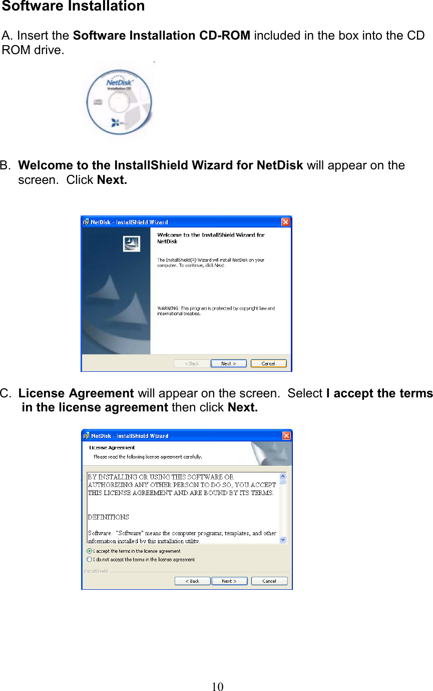  Software Installation  A. Insert the Software Installation CD-ROM included in the box into the CD ROM drive.        B.  Welcome to the InstallShield Wizard for NetDisk will appear on the screen.  Click Next.     C.  License Agreement will appear on the screen.  Select I accept the terms in the license agreement then click Next.    10