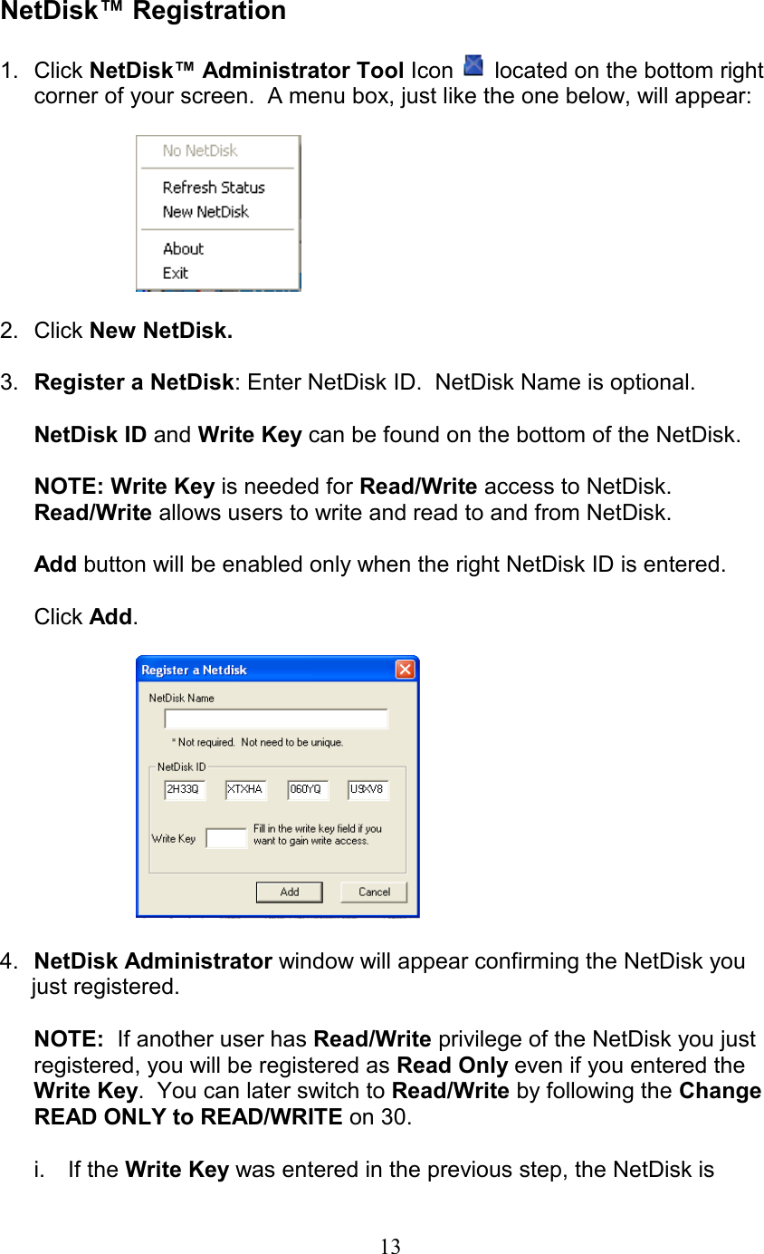  NetDisk™ Registration  1. Click NetDisk™ Administrator Tool Icon   located on the bottom right corner of your screen.  A menu box, just like the one below, will appear:    2. Click New NetDisk.  3.  Register a NetDisk: Enter NetDisk ID.  NetDisk Name is optional.  NetDisk ID and Write Key can be found on the bottom of the NetDisk.  NOTE: Write Key is needed for Read/Write access to NetDisk.  Read/Write allows users to write and read to and from NetDisk.  Add button will be enabled only when the right NetDisk ID is entered.  Click Add.    4.  NetDisk Administrator window will appear confirming the NetDisk you      just registered.  NOTE:  If another user has Read/Write privilege of the NetDisk you just registered, you will be registered as Read Only even if you entered the Write Key.  You can later switch to Read/Write by following the Change READ ONLY to READ/WRITE on 30.   i. If the Write Key was entered in the previous step, the NetDisk is  13
