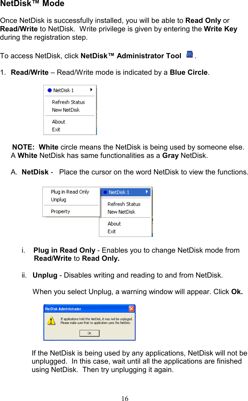  NetDisk™ Mode  Once NetDisk is successfully installed, you will be able to Read Only or Read/Write to NetDisk.  Write privilege is given by entering the Write Key during the registration step.  To access NetDisk, click NetDisk™ Administrator Tool   .  1.  Read/Write – Read/Write mode is indicated by a Blue Circle.           NOTE:  White circle means the NetDisk is being used by someone else.      A White NetDisk has same functionalities as a Gray NetDisk.  A.  NetDisk -   Place the cursor on the word NetDisk to view the functions.     i.    Plug in Read Only - Enables you to change NetDisk mode from           Read/Write to Read Only.  ii. Unplug - Disables writing and reading to and from NetDisk.    When you select Unplug, a warning window will appear. Click Ok.    If the NetDisk is being used by any applications, NetDisk will not be      unplugged.  In this case, wait until all the applications are finished     using NetDisk.  Then try unplugging it again.  16
