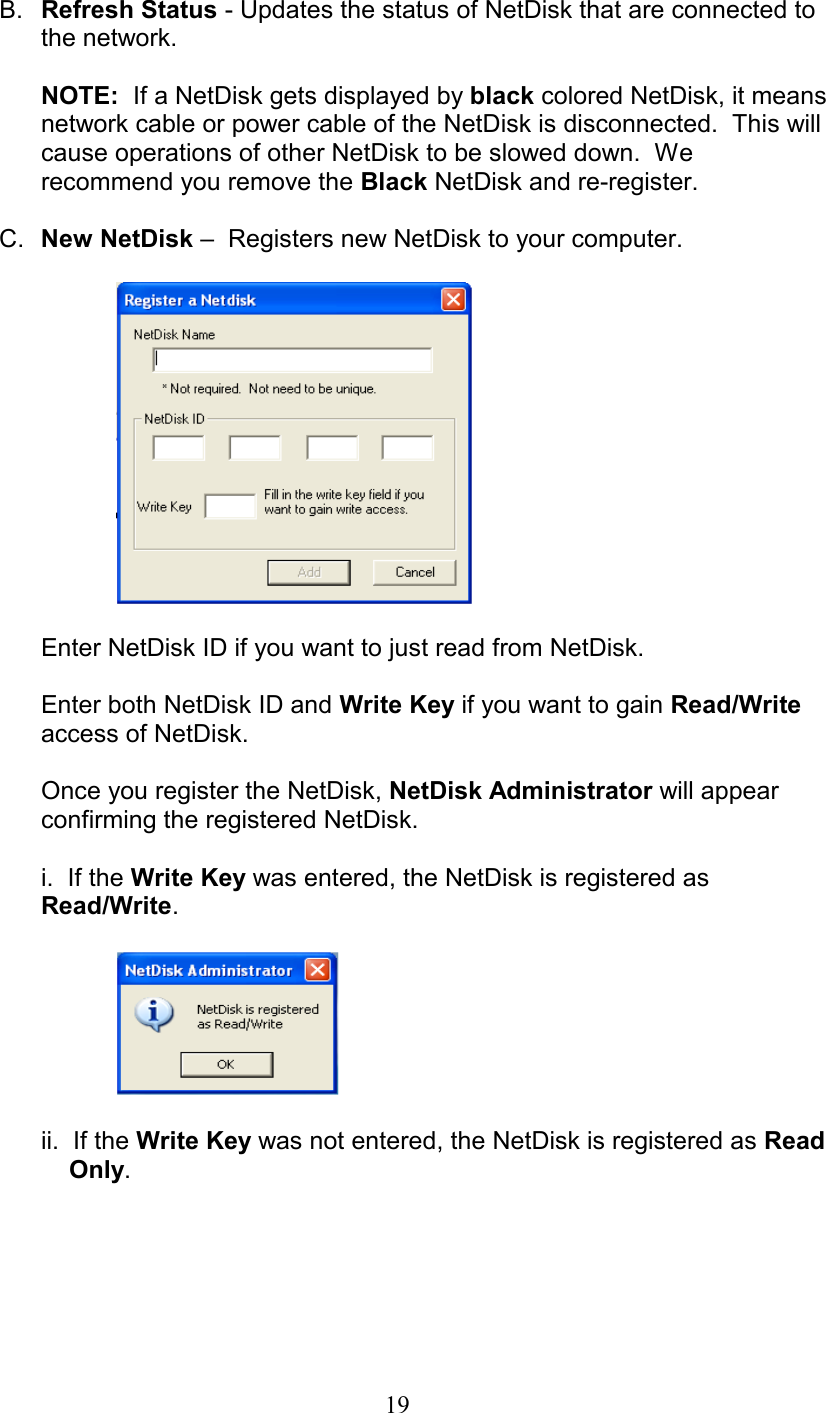 B.  Refresh Status - Updates the status of NetDisk that are connected to the network.  NOTE:  If a NetDisk gets displayed by black colored NetDisk, it means network cable or power cable of the NetDisk is disconnected.  This will cause operations of other NetDisk to be slowed down.  We recommend you remove the Black NetDisk and re-register.  C.  New NetDisk –  Registers new NetDisk to your computer.    Enter NetDisk ID if you want to just read from NetDisk.   Enter both NetDisk ID and Write Key if you want to gain Read/Write access of NetDisk.  Once you register the NetDisk, NetDisk Administrator will appear confirming the registered NetDisk.  i.  If the Write Key was entered, the NetDisk is registered as Read/Write.       ii.  If the Write Key was not entered, the NetDisk is registered as Read           Only.    19