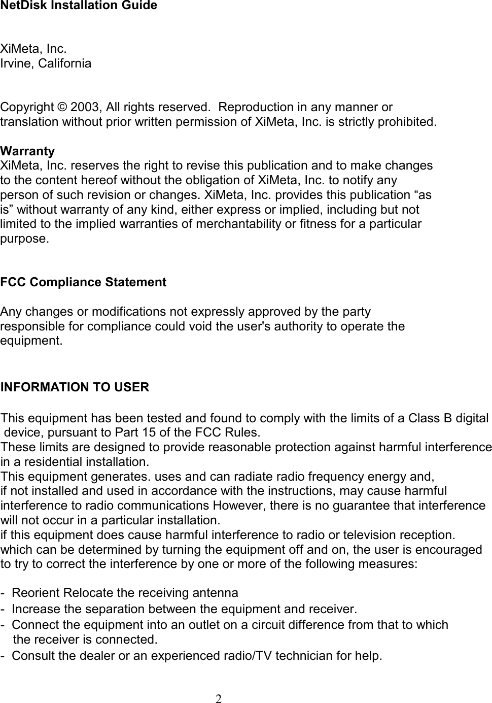  NetDisk Installation Guide   XiMeta, Inc. Irvine, California   Copyright © 2003, All rights reserved.  Reproduction in any manner or translation without prior written permission of XiMeta, Inc. is strictly prohibited.   Warranty XiMeta, Inc. reserves the right to revise this publication and to make changes to the content hereof without the obligation of XiMeta, Inc. to notify any person of such revision or changes. XiMeta, Inc. provides this publication “as is” without warranty of any kind, either express or implied, including but not limited to the implied warranties of merchantability or fitness for a particular purpose.     FCC Compliance Statement  Any changes or modifications not expressly approved by the party responsible for compliance could void the user&apos;s authority to operate the equipment.   INFORMATION TO USER This equipment has been tested and found to comply with the limits of a Class B digital  device, pursuant to Part 15 of the FCC Rules.  These limits are designed to provide reasonable protection against harmful interference in a residential installation.  This equipment generates. uses and can radiate radio frequency energy and,  if not installed and used in accordance with the instructions, may cause harmful interference to radio communications However, there is no guarantee that interference will not occur in a particular installation.  if this equipment does cause harmful interference to radio or television reception.  which can be determined by turning the equipment off and on, the user is encouraged to try to correct the interference by one or more of the following measures: -  Reorient Relocate the receiving antenna -  Increase the separation between the equipment and receiver. -  Connect the equipment into an outlet on a circuit difference from that to which  the receiver is connected. -  Consult the dealer or an experienced radio/TV technician for help.  2