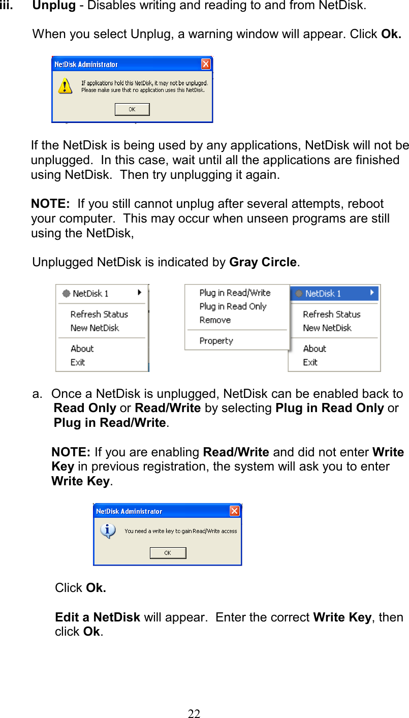 iii. Unplug - Disables writing and reading to and from NetDisk.    When you select Unplug, a warning window will appear. Click Ok.    If the NetDisk is being used by any applications, NetDisk will not be      unplugged.  In this case, wait until all the applications are finished using NetDisk.  Then try unplugging it again.  NOTE:  If you still cannot unplug after several attempts, reboot           your computer.  This may occur when unseen programs are still       using the NetDisk,                   Unplugged NetDisk is indicated by Gray Circle.                 a.  Once a NetDisk is unplugged, NetDisk can be enabled back to           Read Only or Read/Write by selecting Plug in Read Only or         Plug in Read/Write.   NOTE: If you are enabling Read/Write and did not enter Write Key in previous registration, the system will ask you to enter Write Key.              Click Ok.         Edit a NetDisk will appear.  Enter the correct Write Key, then   click Ok.   22