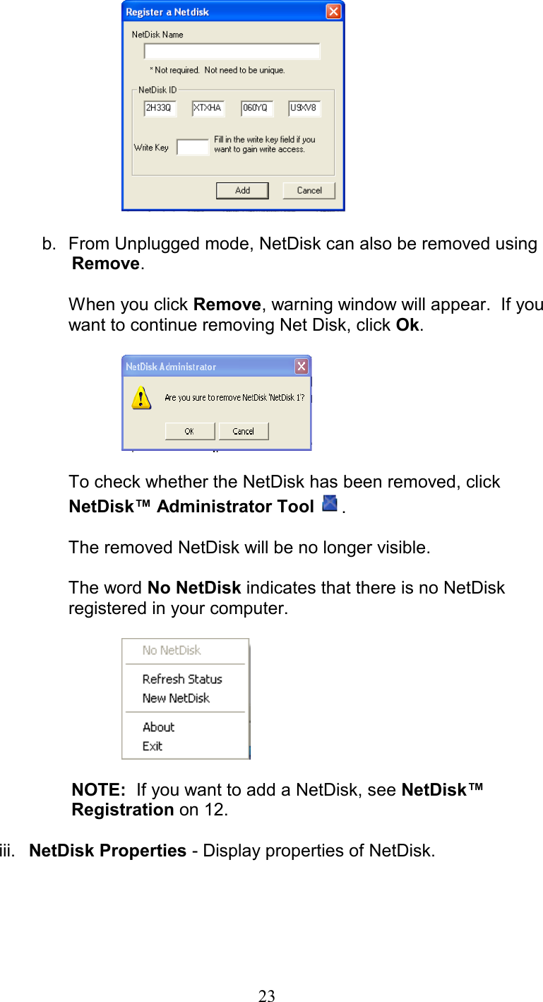       b.  From Unplugged mode, NetDisk can also be removed using           Remove.   When you click Remove, warning window will appear.  If you want to continue removing Net Disk, click Ok.    To check whether the NetDisk has been removed, click NetDisk™ Administrator Tool  .  The removed NetDisk will be no longer visible.   The word No NetDisk indicates that there is no NetDisk           registered in your computer.                           NOTE:  If you want to add a NetDisk, see NetDisk™                       Registration on 12.  iii.  NetDisk Properties - Display properties of NetDisk.   23