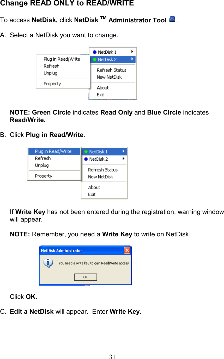  Change READ ONLY to READ/WRITE  To access NetDisk, click NetDisk TM Administrator Tool .  A.  Select a NetDisk you want to change.        NOTE: Green Circle indicates Read Only and Blue Circle indicates Read/Write.  B. Click Plug in Read/Write.         If Write Key has not been entered during the registration, warning window will appear.  NOTE: Remember, you need a Write Key to write on NetDisk.    Click OK.  C.  Edit a NetDisk will appear.  Enter Write Key.   31
