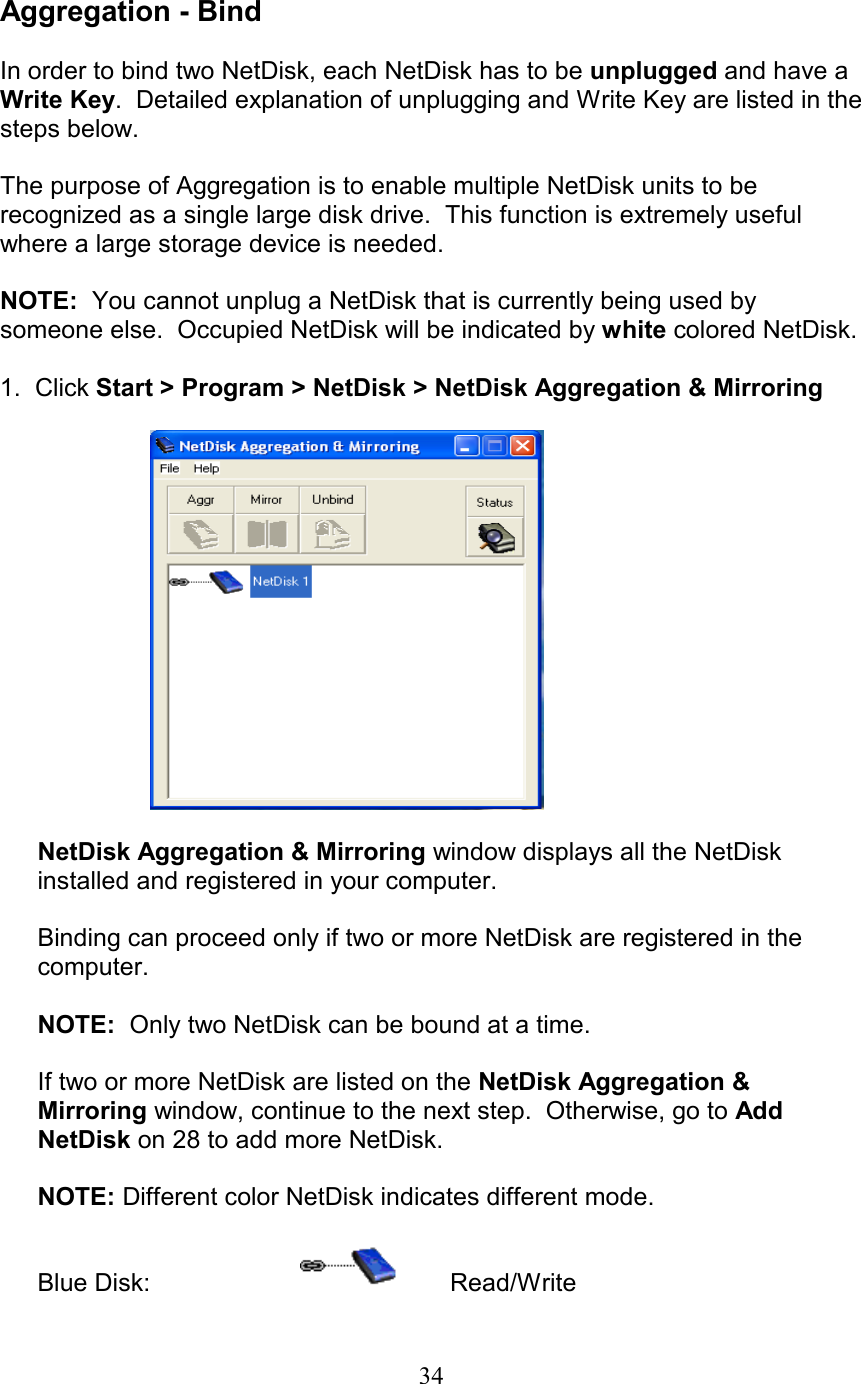  Aggregation - Bind  In order to bind two NetDisk, each NetDisk has to be unplugged and have a Write Key.  Detailed explanation of unplugging and Write Key are listed in the steps below.  The purpose of Aggregation is to enable multiple NetDisk units to be recognized as a single large disk drive.  This function is extremely useful where a large storage device is needed.  NOTE:  You cannot unplug a NetDisk that is currently being used by someone else.  Occupied NetDisk will be indicated by white colored NetDisk.  1.  Click Start &gt; Program &gt; NetDisk &gt; NetDisk Aggregation &amp; Mirroring    NetDisk Aggregation &amp; Mirroring window displays all the NetDisk installed and registered in your computer.   Binding can proceed only if two or more NetDisk are registered in the computer.  NOTE:  Only two NetDisk can be bound at a time.  If two or more NetDisk are listed on the NetDisk Aggregation &amp; Mirroring window, continue to the next step.  Otherwise, go to Add NetDisk on 28 to add more NetDisk.    NOTE: Different color NetDisk indicates different mode.  Blue Disk:     Read/Write  34