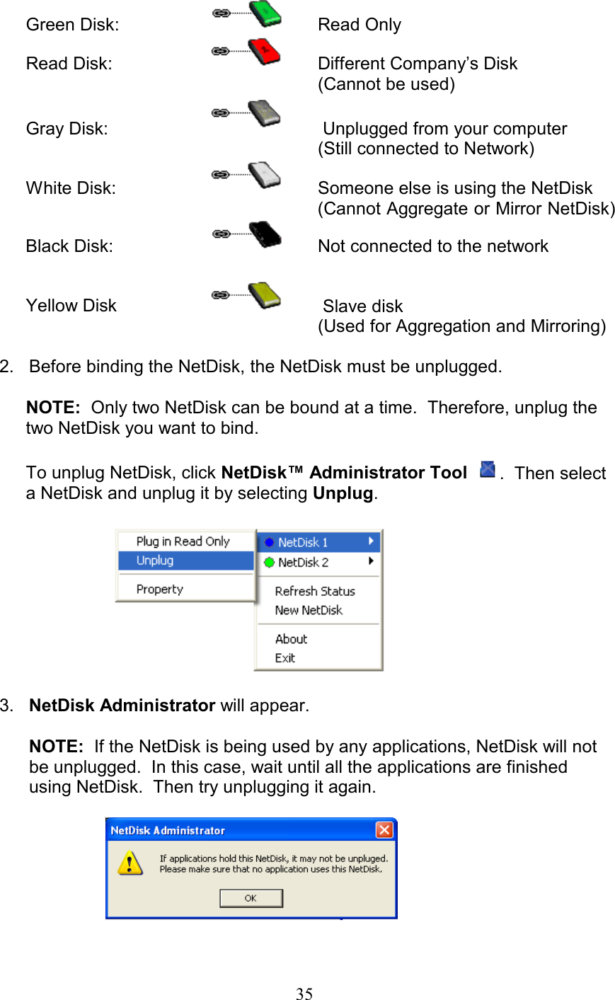 Green Disk:     Read Only Read Disk:      Different Company’s Disk         (Cannot be used) Gray Disk:       Unplugged from your computer (Still connected to Network) White Disk:      Someone else is using the NetDisk (Cannot Aggregate or Mirror NetDisk)  Black Disk:       Not connected to the network        Yellow Disk       Slave disk   (Used for Aggregation and Mirroring)          2.   Before binding the NetDisk, the NetDisk must be unplugged.  NOTE:  Only two NetDisk can be bound at a time.  Therefore, unplug the two NetDisk you want to bind.  To unplug NetDisk, click NetDisk™ Administrator Tool   .  Then select a NetDisk and unplug it by selecting Unplug.          3.   NetDisk Administrator will appear.          NOTE:  If the NetDisk is being used by any applications, NetDisk will not        be unplugged.  In this case, wait until all the applications are finished         using NetDisk.  Then try unplugging it again.              35