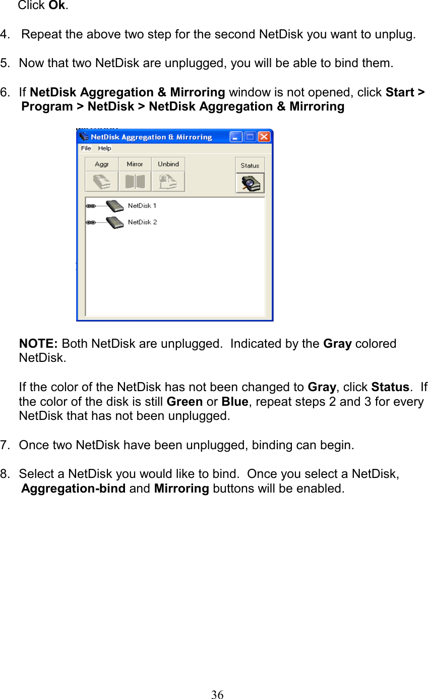        Click Ok.  4.   Repeat the above two step for the second NetDisk you want to unplug.  5.  Now that two NetDisk are unplugged, you will be able to bind them.  6. If NetDisk Aggregation &amp; Mirroring window is not opened, click Start &gt;       Program &gt; NetDisk &gt; NetDisk Aggregation &amp; Mirroring    NOTE: Both NetDisk are unplugged.  Indicated by the Gray colored NetDisk.  If the color of the NetDisk has not been changed to Gray, click Status.  If the color of the disk is still Green or Blue, repeat steps 2 and 3 for every NetDisk that has not been unplugged.  7.  Once two NetDisk have been unplugged, binding can begin.  8.  Select a NetDisk you would like to bind.  Once you select a NetDisk,       Aggregation-bind and Mirroring buttons will be enabled.   36