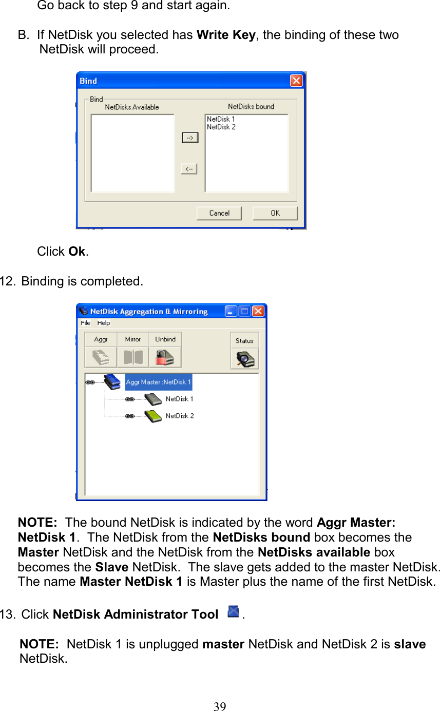  Go back to step 9 and start again.  B.  If NetDisk you selected has Write Key, the binding of these two       NetDisk will proceed.    Click Ok.  12.  Binding is completed.    NOTE:  The bound NetDisk is indicated by the word Aggr Master: NetDisk 1.  The NetDisk from the NetDisks bound box becomes the Master NetDisk and the NetDisk from the NetDisks available box becomes the Slave NetDisk.  The slave gets added to the master NetDisk.  The name Master NetDisk 1 is Master plus the name of the first NetDisk.  13.   Click  NetDisk Administrator Tool  .  NOTE:  NetDisk 1 is unplugged master NetDisk and NetDisk 2 is slave NetDisk.  39