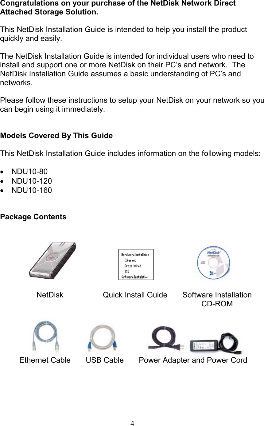  Congratulations on your purchase of the NetDisk Network Direct Attached Storage Solution.  This NetDisk Installation Guide is intended to help you install the product quickly and easily.  The NetDisk Installation Guide is intended for individual users who need to install and support one or more NetDisk on their PC’s and network.  The NetDisk Installation Guide assumes a basic understanding of PC’s and networks.  Please follow these instructions to setup your NetDisk on your network so you can begin using it immediately.   Models Covered By This Guide  This NetDisk Installation Guide includes information on the following models:  NDU10-80 • • • NDU10-120 NDU10-160   Package Contents                                                                          NetDisk             Quick Install Guide       Software Installation          CD-ROM                                                 Ethernet Cable       USB Cable       Power Adapter and Power Cord      4