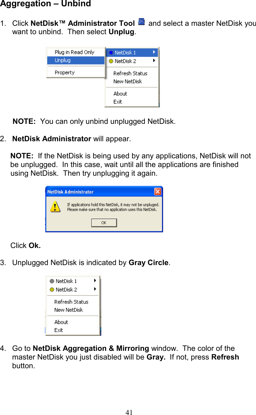  Aggregation – Unbind  1. Click NetDisk™ Administrator Tool  and select a master NetDisk you want to unbind.  Then select Unplug.          NOTE:  You can only unbind unplugged NetDisk.  2.  NetDisk Administrator will appear.  NOTE:  If the NetDisk is being used by any applications, NetDisk will not be unplugged.  In this case, wait until all the applications are finished          using NetDisk.  Then try unplugging it again.    Click Ok.  3.  Unplugged NetDisk is indicated by Gray Circle.      4. Go to NetDisk Aggregation &amp; Mirroring window.  The color of the master NetDisk you just disabled will be Gray.  If not, press Refresh button.   41