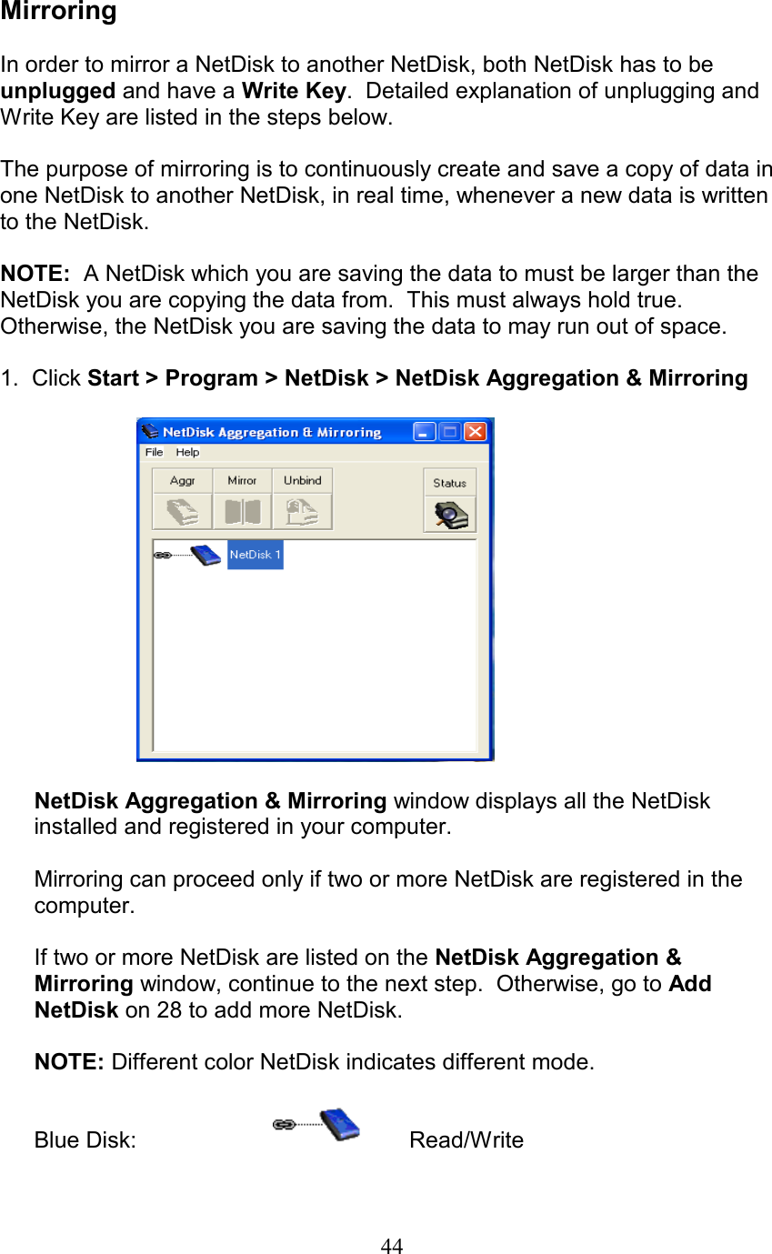  Mirroring  In order to mirror a NetDisk to another NetDisk, both NetDisk has to be unplugged and have a Write Key.  Detailed explanation of unplugging and Write Key are listed in the steps below.  The purpose of mirroring is to continuously create and save a copy of data in one NetDisk to another NetDisk, in real time, whenever a new data is written to the NetDisk.    NOTE:  A NetDisk which you are saving the data to must be larger than the NetDisk you are copying the data from.  This must always hold true. Otherwise, the NetDisk you are saving the data to may run out of space.  1.  Click Start &gt; Program &gt; NetDisk &gt; NetDisk Aggregation &amp; Mirroring    NetDisk Aggregation &amp; Mirroring window displays all the NetDisk installed and registered in your computer.   Mirroring can proceed only if two or more NetDisk are registered in the computer.  If two or more NetDisk are listed on the NetDisk Aggregation &amp; Mirroring window, continue to the next step.  Otherwise, go to Add NetDisk on 28 to add more NetDisk.   NOTE: Different color NetDisk indicates different mode.  Blue Disk:     Read/Write  44