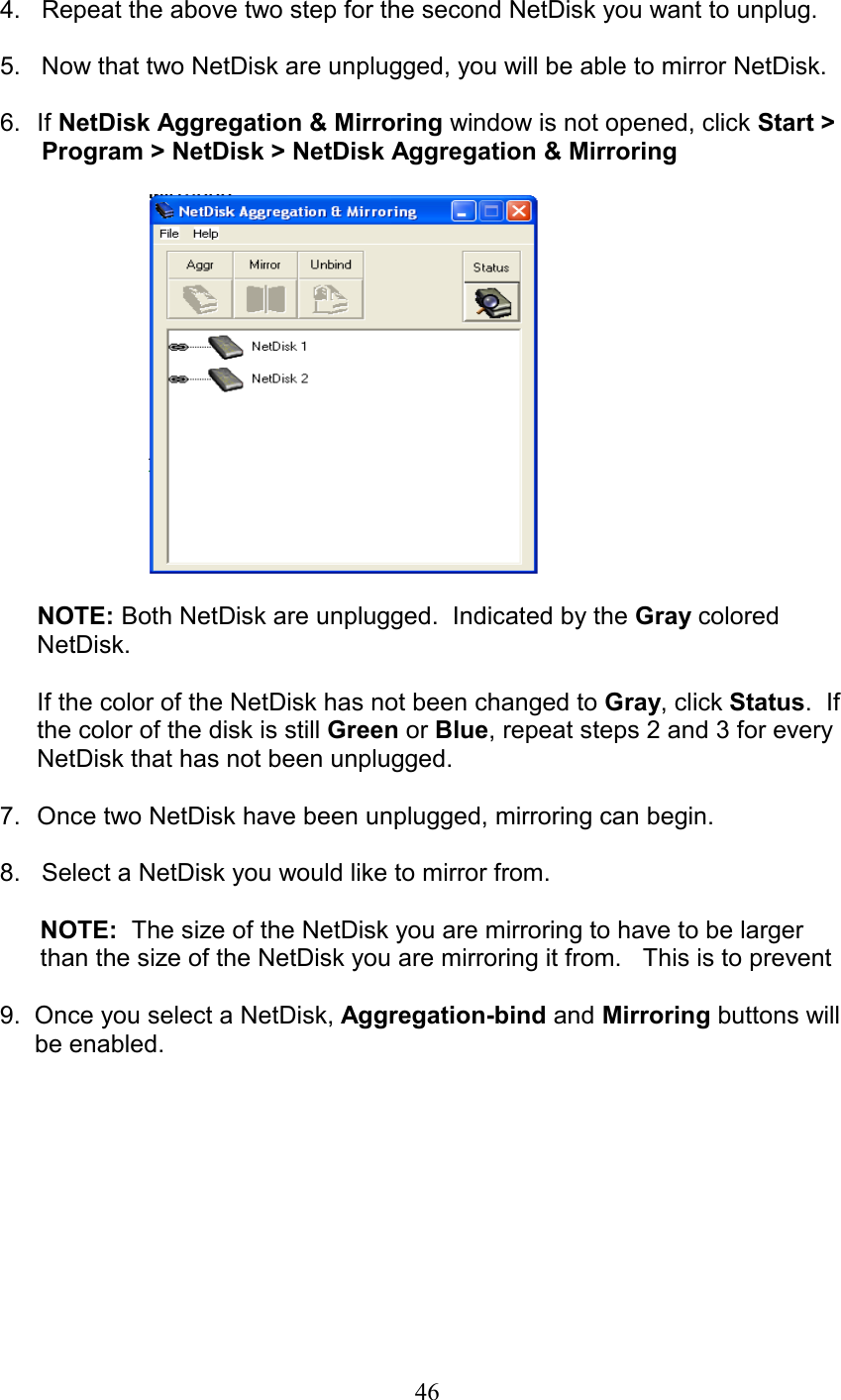 4.   Repeat the above two step for the second NetDisk you want to unplug.  5.   Now that two NetDisk are unplugged, you will be able to mirror NetDisk.  6. If NetDisk Aggregation &amp; Mirroring window is not opened, click Start &gt;       Program &gt; NetDisk &gt; NetDisk Aggregation &amp; Mirroring    NOTE: Both NetDisk are unplugged.  Indicated by the Gray colored NetDisk.  If the color of the NetDisk has not been changed to Gray, click Status.  If the color of the disk is still Green or Blue, repeat steps 2 and 3 for every NetDisk that has not been unplugged.  7.  Once two NetDisk have been unplugged, mirroring can begin.  8.   Select a NetDisk you would like to mirror from.    NOTE:  The size of the NetDisk you are mirroring to have to be larger than the size of the NetDisk you are mirroring it from.   This is to prevent  9.  Once you select a NetDisk, Aggregation-bind and Mirroring buttons will       be enabled.    46