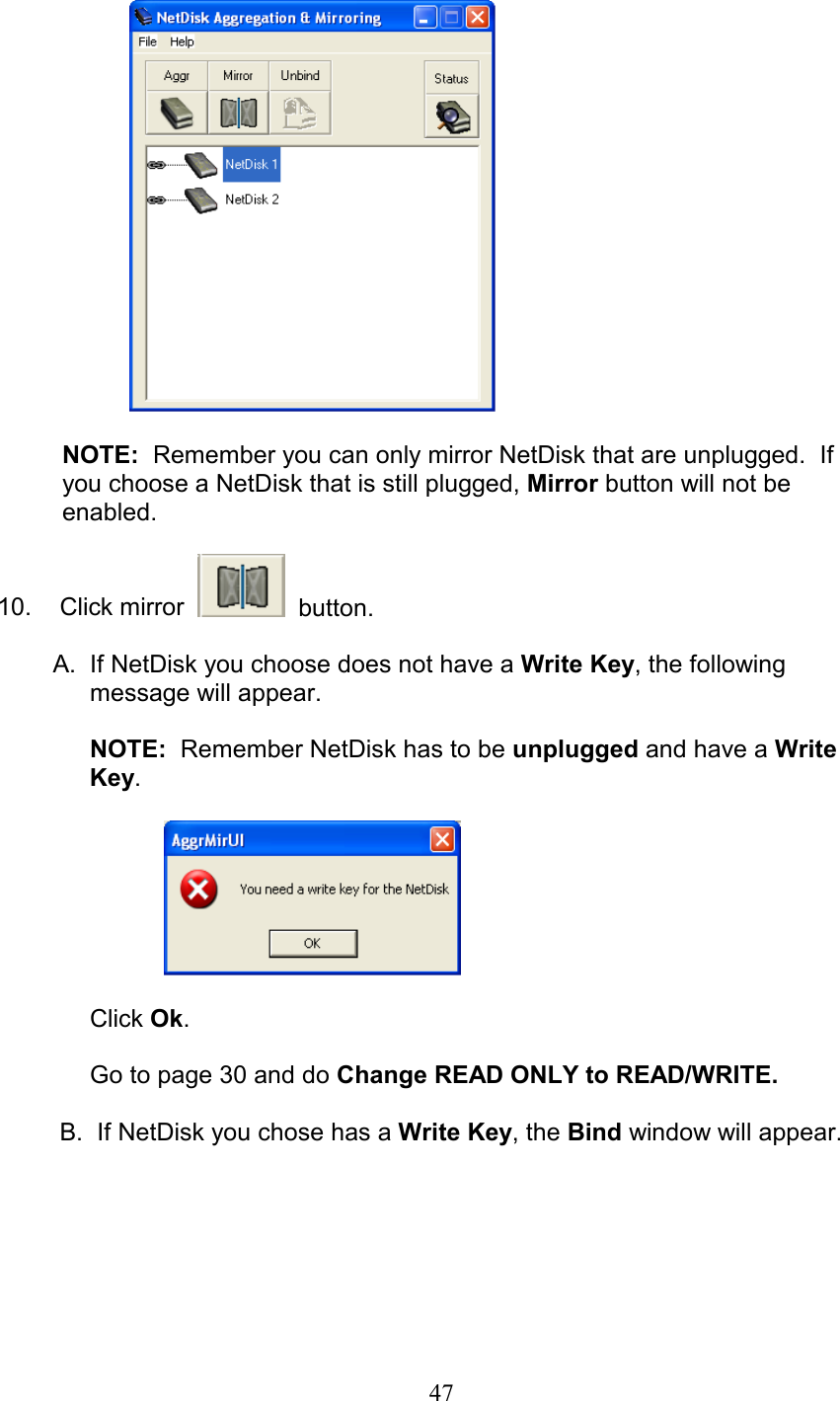   NOTE:  Remember you can only mirror NetDisk that are unplugged.  If you choose a NetDisk that is still plugged, Mirror button will not be enabled.  10.   Click mirror     button.  A.  If NetDisk you choose does not have a Write Key, the following   message will appear.   NOTE:  Remember NetDisk has to be unplugged and have a Write   Key.      Click Ok.  Go to page 30 and do Change READ ONLY to READ/WRITE.   B.  If NetDisk you chose has a Write Key, the Bind window will appear.   47