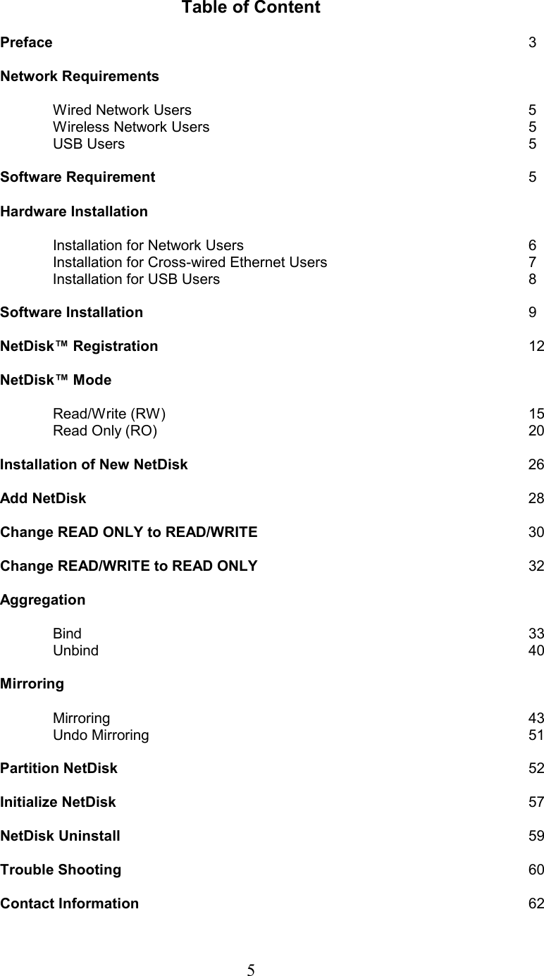  Table of Content  Preface         3  Network Requirements   Wired Network Users       5  Wireless Network Users       5  USB Users        5  Software Requirement        5  Hardware Installation            Installation for Network Users      6   Installation for Cross-wired Ethernet Users    7   Installation for USB Users      8  Software Installation        9  NetDisk™ Registration       12  NetDisk™ Mode   Read/Write (RW)       15  Read Only (RO)        20        Installation of New NetDisk       26  Add NetDisk         28   Change READ ONLY to READ/WRITE      30     Change READ/WRITE to READ ONLY           32   Aggregation             Bind         33   Unbind         40   Mirroring    Mirroring        43   Undo Mirroring        51   Partition NetDisk         52   Initialize NetDisk         57   NetDisk Uninstall        59   Trouble Shooting        60    Contact Information         62 5