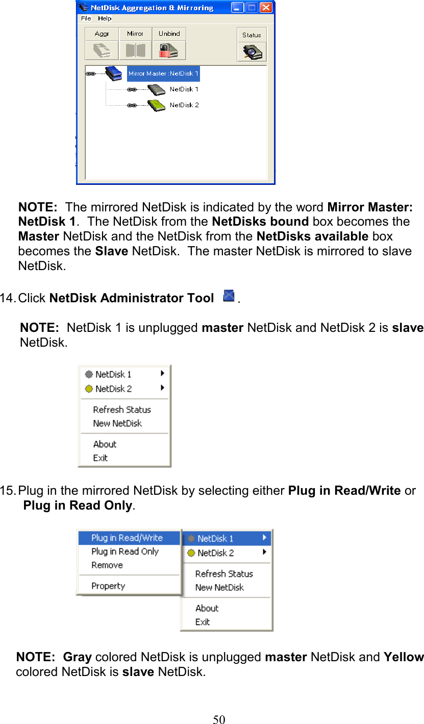   NOTE:  The mirrored NetDisk is indicated by the word Mirror Master: NetDisk 1.  The NetDisk from the NetDisks bound box becomes the Master NetDisk and the NetDisk from the NetDisks available box becomes the Slave NetDisk.  The master NetDisk is mirrored to slave NetDisk.    14. Click  NetDisk Administrator Tool  .  NOTE:  NetDisk 1 is unplugged master NetDisk and NetDisk 2 is slave NetDisk.    15. Plug in the mirrored NetDisk by selecting either Plug in Read/Write or    Plug in Read Only.         NOTE:  Gray colored NetDisk is unplugged master NetDisk and Yellow colored NetDisk is slave NetDisk.  50
