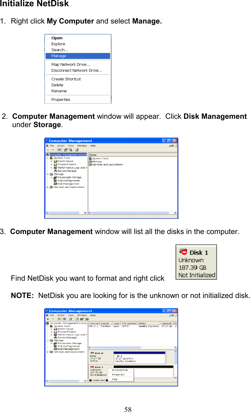  Initialize NetDisk  1. Right click My Computer and select Manage.     2.  Computer Management window will appear.  Click Disk Management       under Storage.    3.  Computer Management window will list all the disks in the computer.  Find NetDisk you want to format and right click        NOTE:  NetDisk you are looking for is the unknown or not initialized disk.    58