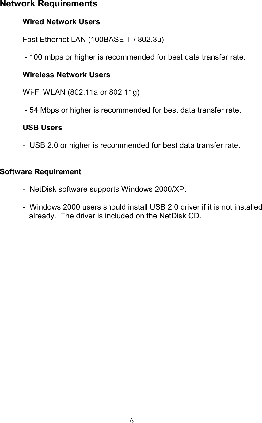  Network Requirements    Wired Network Users    Fast Ethernet LAN (100BASE-T / 802.3u)     - 100 mbps or higher is recommended for best data transfer rate.    Wireless Network Users    Wi-Fi WLAN (802.11a or 802.11g)     - 54 Mbps or higher is recommended for best data transfer rate.    USB Users    -  USB 2.0 or higher is recommended for best data transfer rate.   Software Requirement   -  NetDisk software supports Windows 2000/XP.  -  Windows 2000 users should install USB 2.0 driver if it is not installed         already.  The driver is included on the NetDisk CD.   6