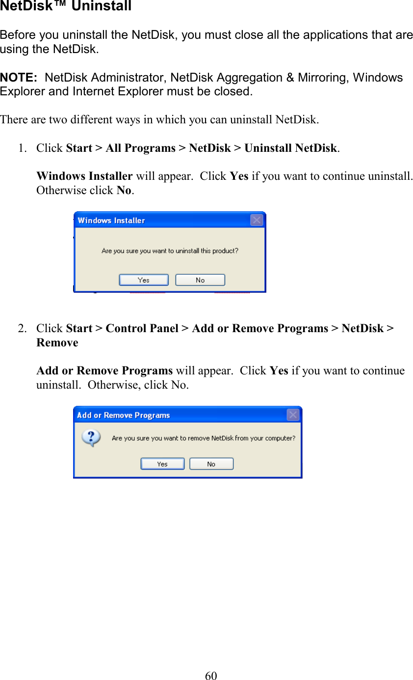  NetDisk™ Uninstall  Before you uninstall the NetDisk, you must close all the applications that are using the NetDisk.    NOTE:  NetDisk Administrator, NetDisk Aggregation &amp; Mirroring, Windows Explorer and Internet Explorer must be closed.    There are two different ways in which you can uninstall NetDisk.  1. Click Start &gt; All Programs &gt; NetDisk &gt; Uninstall NetDisk.  Windows Installer will appear.  Click Yes if you want to continue uninstall. Otherwise click No.     2. Click Start &gt; Control Panel &gt; Add or Remove Programs &gt; NetDisk &gt; Remove   Add or Remove Programs will appear.  Click Yes if you want to continue uninstall.  Otherwise, click No.               60