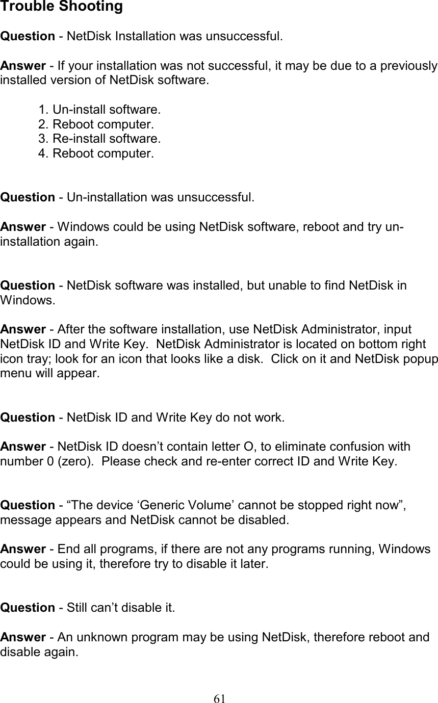  Trouble Shooting  Question - NetDisk Installation was unsuccessful.  Answer - If your installation was not successful, it may be due to a previously installed version of NetDisk software.    1. Un-install software.   2. Reboot computer.   3. Re-install software.   4. Reboot computer.   Question - Un-installation was unsuccessful.  Answer - Windows could be using NetDisk software, reboot and try un-installation again.   Question - NetDisk software was installed, but unable to find NetDisk in Windows.  Answer - After the software installation, use NetDisk Administrator, input NetDisk ID and Write Key.  NetDisk Administrator is located on bottom right icon tray; look for an icon that looks like a disk.  Click on it and NetDisk popup menu will appear.   Question - NetDisk ID and Write Key do not work.  Answer - NetDisk ID doesn’t contain letter O, to eliminate confusion with number 0 (zero).  Please check and re-enter correct ID and Write Key.   Question - “The device ‘Generic Volume’ cannot be stopped right now”, message appears and NetDisk cannot be disabled.  Answer - End all programs, if there are not any programs running, Windows could be using it, therefore try to disable it later.   Question - Still can’t disable it.  Answer - An unknown program may be using NetDisk, therefore reboot and disable again.  61