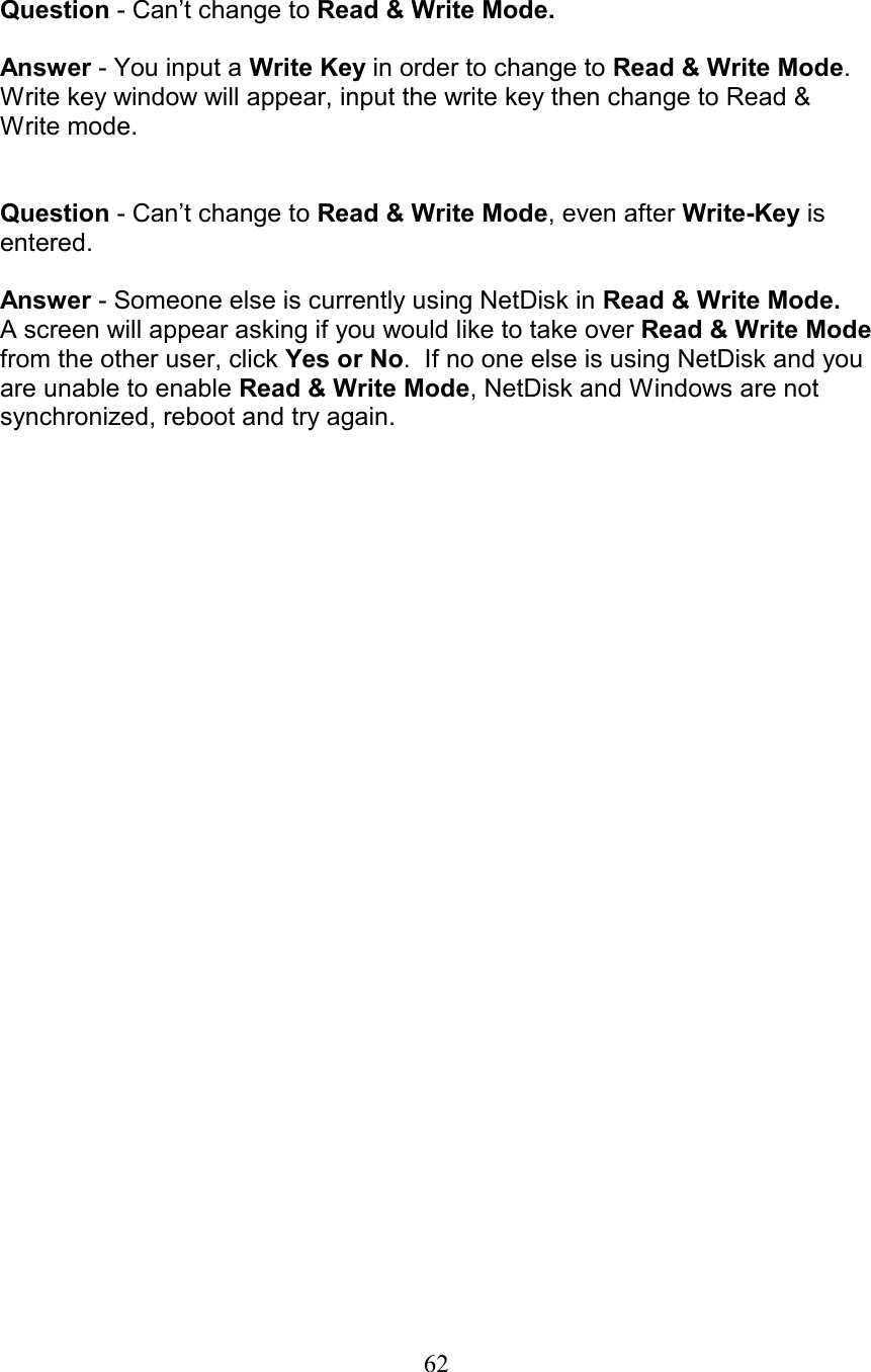   Question - Can’t change to Read &amp; Write Mode.  Answer - You input a Write Key in order to change to Read &amp; Write Mode.  Write key window will appear, input the write key then change to Read &amp; Write mode.   Question - Can’t change to Read &amp; Write Mode, even after Write-Key is entered.  Answer - Someone else is currently using NetDisk in Read &amp; Write Mode. A screen will appear asking if you would like to take over Read &amp; Write Mode from the other user, click Yes or No.  If no one else is using NetDisk and you are unable to enable Read &amp; Write Mode, NetDisk and Windows are not synchronized, reboot and try again.                               62
