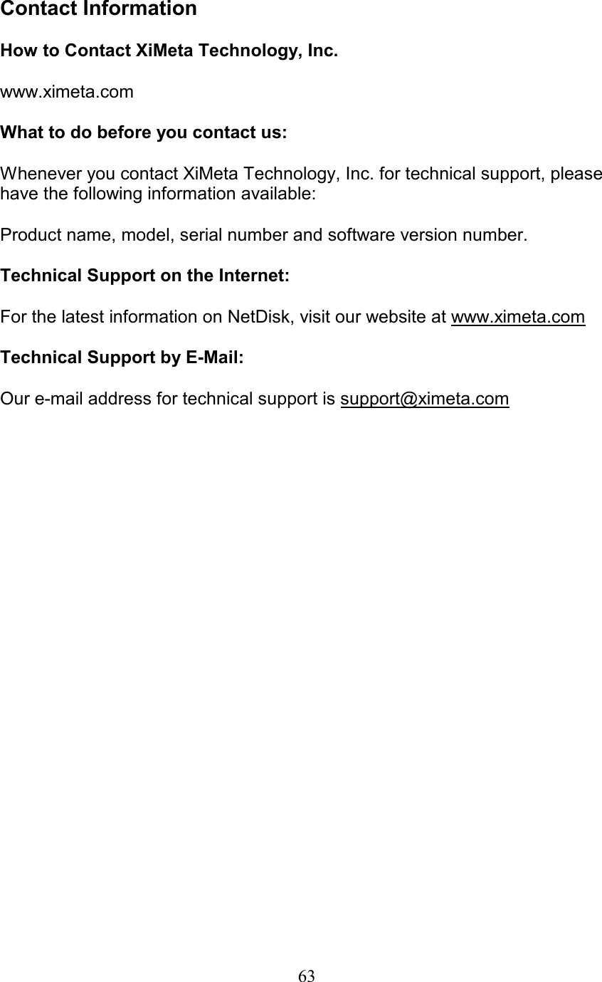  Contact Information  How to Contact XiMeta Technology, Inc.  www.ximeta.com  What to do before you contact us:  Whenever you contact XiMeta Technology, Inc. for technical support, please have the following information available:  Product name, model, serial number and software version number.  Technical Support on the Internet:  For the latest information on NetDisk, visit our website at www.ximeta.com  Technical Support by E-Mail:  Our e-mail address for technical support is support@ximeta.com      63