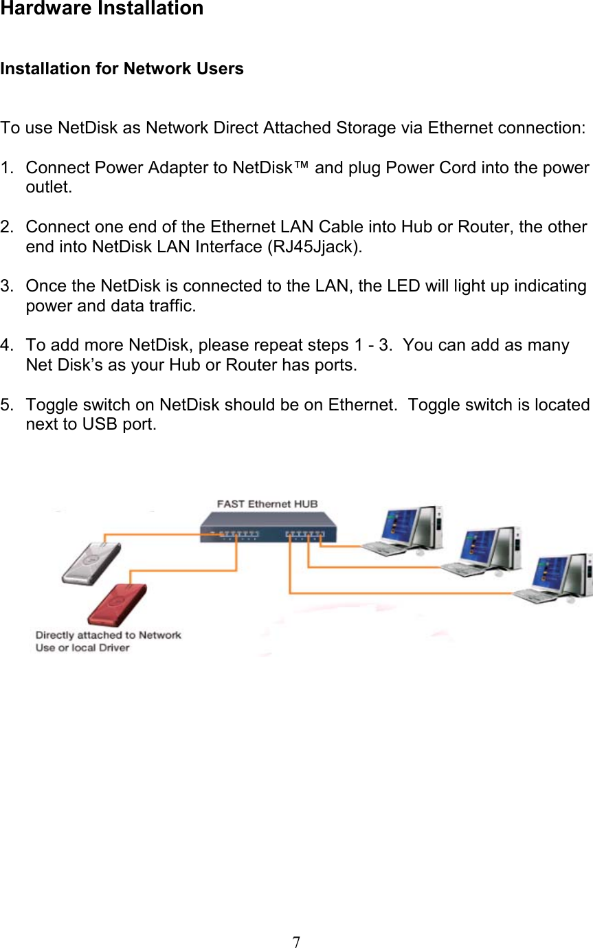  Hardware Installation   Installation for Network Users   To use NetDisk as Network Direct Attached Storage via Ethernet connection:  1.  Connect Power Adapter to NetDisk™ and plug Power Cord into the power outlet.  2.  Connect one end of the Ethernet LAN Cable into Hub or Router, the other end into NetDisk LAN Interface (RJ45Jjack).  3.  Once the NetDisk is connected to the LAN, the LED will light up indicating power and data traffic.  4.  To add more NetDisk, please repeat steps 1 - 3.  You can add as many Net Disk’s as your Hub or Router has ports.  5.  Toggle switch on NetDisk should be on Ethernet.  Toggle switch is located next to USB port.            7