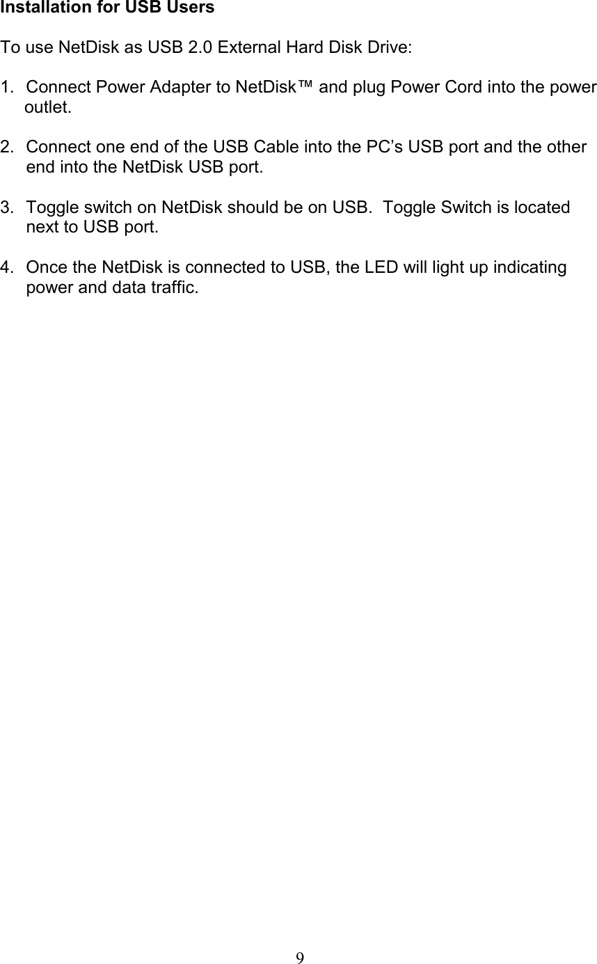  Installation for USB Users  To use NetDisk as USB 2.0 External Hard Disk Drive:  1.  Connect Power Adapter to NetDisk™ and plug Power Cord into the power       outlet.  2.  Connect one end of the USB Cable into the PC’s USB port and the other end into the NetDisk USB port.  3.  Toggle switch on NetDisk should be on USB.  Toggle Switch is located next to USB port.  4.  Once the NetDisk is connected to USB, the LED will light up indicating power and data traffic.    9